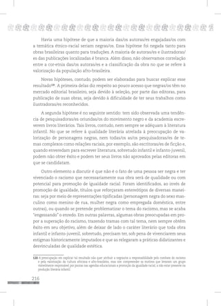 216
pppppppppppppppppppppppppp p
Havia uma hipótese de que a maioria das/os autoras/es engajadas/os com
a temática étnico-racial seriam negras/os. Essa hipótese foi negada tanto para
obras brasileiras quanto para traduções. A maioria de autoras/es e ilustradoras/
es das publicações localizadas é branca. Além disso, não observamos correlação
entre a cor-etnia das/os autoras/es e a classificação da obra no que se refere à
valorização da população afro-brasileira.
Novas hipóteses, contudo, podem ser elaboradas para buscar explicar esse
resultado119
. A primeira delas diz respeito ao pouco acesso que negras/os têm no
mercado editorial brasileiro, seja devido à seleção, por parte das editoras, para
publicação de suas obras, seja devido à dificuldade de ter seus trabalhos como
ilustradoras/es reconhecidos.
A segunda hipótese é no seguinte sentido: tem sido observada uma tendên-
cia de pesquisadoras/es oriundas/os do movimento negro e da academia escre-
verem livros literários. Tais livros, contudo, nem sempre se adéquam à literatura
infantil. No que se refere à qualidade literária atrelada à preocupação de va-
lorização de personagens negras, nem todas/os as/os pesquisadoras/es de te-
mas complexos como relações raciais, por exemplo, são escritoras/es de ficção e,
quando enveredam para escrever literatura, sobretudo infantil e infanto-juvenil,
podem não obter êxito e podem ter seus livros não aprovados pelas editoras em
que se candidatam.
Outro elemento a discutir é que não é o fato de uma pessoa ser negra e ter
vivenciado o racismo que necessariamente sua obra será de qualidade ou com
potencial para promoção de igualdade racial. Foram identificados, ao invés de
promoção de igualdade, títulos que reforçaram estereótipos de diversas manei-
ras: seja por meio de representações tipificadas (personagem negra do sexo mas-
culino como menino de rua, mulher negra como empregada doméstica, entre
outras), ou quando se pretende problematizar o tema do racismo, mas se acaba
“engessando” o enredo. Em outras palavras, algumas obras preocupadas em pro-
por a superação do racismo, trazendo tramas com tal tema, nem sempre obtêm
êxito em seu objetivo, além de deixar de lado o caráter literário que toda obra
infantil e infanto-juvenil, sobretudo, precisam ter, sob pena de vivenciarem seus
estigmas historicamente imputados e que as relegaram a práticas didatizantes e
desvinculadas de qualidade estética.
119 A preocupação em explicar tal resultado não quer atribuir a negras/os a responsabilidade pelo combate do racismo
e pela valorização da cultura africana e afro-brasileira, mas sim compreender os motivos que levaram um grupo
visivelmente responsável por pautas nas agendas educacionais a promoção da igualdade racial, a não estar presente na
produção literária infantil.
120
120
 