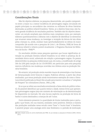 p
217
pppppppppppppppppppppppppp
Considerações finais
Não foi objetivo elaborar, na pesquisa desenvolvida, um quadro comparati-
vo entre a maior ou a menor incidência de personagens negras circulando em
papéis principais ou secundários das centenas ou milhares de obras literárias
destinadas ao público infantil brasileiro. Talvez, se o objetivo fosse esse, não ha-
veria grande incidência de resultados positivos. Também não foi objetivo desen-
volver um estudo ampliado para âmbitos mais complexos como, por exemplo,
elaborar questionamentos a editoras com o objetivo de identificar os elementos
que atuaram nessa mudança, ou investigar a recepção da leitura de tais obras
pelas crianças ou, ainda, analisar mais aprofundadamente os editais do maior
comprador (de acordo com a pesquisa de Lívio L. de Oliveira, 2008) de livros de
literatura infantil e infanto-juvenil atualmente: o Programa Nacional de Biblio-
teca da Escola – PNBE120
.
Os resultados obtidos nessa pesquisa apontam que houve significativa al-
teração na produção literária infantil brasileira no se refere à presença da di-
versidade étnico-racial, sobretudo em relação a personagens negras. Os passos
desenvolvidos na pesquisa evidenciaram que, em suma, a modificação do artigo
26A da LDB (pela sanção da Lei 10.639/2003, em particular para esta pesquisa)
exerceu influência nas mudanças ocorridas nos últimos anos na produção lite-
rária brasileira.
No entanto, tal produção ainda mantém traços de estereotipia e traz formas
de hierarquização entre brancos e negros. Podemos afirmar, a partir das obras
analisadas, que nessa produção ainda encontramos exemplos de como a litera-
tura infantil publicada no Brasil têm atuado para manter e atualizar o “complexo
de Próspero” do colonialismo (Fanon, 1983, p. 88).
Já no que se refere aos resultados envolvendo a faixa etária do público infan-
til, foi possível identificar que quanto menor a idade, menos livros que apresen-
tam personagens negras (seja em contexto de valorização ou de desvalorização)
há disponíveis no mercado. Há uma lacuna explícita na produção de livros de
banho e outros destinados a crianças de até 3 anos.
Outro elemento presente é a quantidade de títulos traduzidos para o portu-
guês e que foram, em sua maioria, avaliados como positivos. Embora a maioria
das produções avaliadas nesse estudo como “boas” e “muito boas” é brasileira,
é possível propor uma analogia entre esse fenômeno e o período de instituição
120 Sobre relações raciais em acervos distribuídos pelo PNBE, ver, por exemplo, as pesquisas de Venâncio (2009) e Oliveira
(2011).
121
121
 