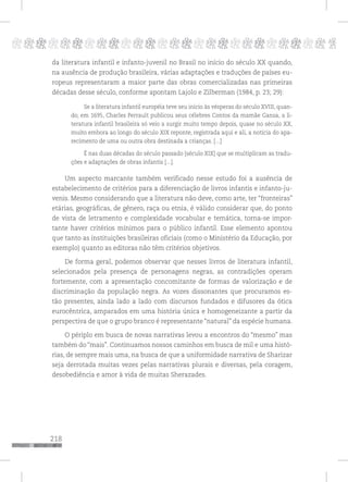 218
pppppppppppppppppppppppppp p
da literatura infantil e infanto-juvenil no Brasil no início do século XX quando,
na ausência de produção brasileira, várias adaptações e traduções de países eu-
ropeus representaram a maior parte das obras comercializadas nas primeiras
décadas desse século, conforme apontam Lajolo e Zilberman (1984, p. 23; 29):
Se a literatura infantil européia teve seu início às vésperas do século XVIII, quan-
do, em 1695, Charles Perrault publicou seus célebres Contos da mamãe Gansa, a li-
teratura infantil brasileira só veio a surgir muito tempo depois, quase no século XX,
muito embora ao longo do século XIX reponte, registrada aqui e ali, a notícia do apa-
recimento de uma ou outra obra destinada a crianças. [...]
É nas duas décadas do século passado [século XIX] que se multiplicam as tradu-
ções e adaptações de obras infantis [...].
Um aspecto marcante também verificado nesse estudo foi a ausência de
estabelecimento de critérios para a diferenciação de livros infantis e infanto-ju-
venis. Mesmo considerando que a literatura não deve, como arte, ter “fronteiras”
etárias, geográficas, de gênero, raça ou etnia, é válido considerar que, do ponto
de vista de letramento e complexidade vocabular e temática, torna-se impor-
tante haver critérios mínimos para o público infantil. Esse elemento apontou
que tanto as instituições brasileiras oficiais (como o Ministério da Educação, por
exemplo) quanto as editoras não têm critérios objetivos.
De forma geral, podemos observar que nesses livros de literatura infantil,
selecionados pela presença de personagens negras, as contradições operam
fortemente, com a apresentação concomitante de formas de valorização e de
discriminação da população negra. As vozes dissonantes que procuramos es-
tão presentes, ainda lado a lado com discursos fundados e difusores da ótica
eurocêntrica, amparados em uma história única e homogeneizante a partir da
perspectiva de que o grupo branco é representante “natural” da espécie humana.
O périplo em busca de novas narrativas levou a encontros do “mesmo” mas
também do “mais”. Continuamos nossos caminhos em busca de mil e uma histó-
rias, de sempre mais uma, na busca de que a uniformidade narrativa de Sharizar
seja derrotada muitas vezes pelas narrativas plurais e diversas, pela coragem,
desobediência e amor à vida de muitas Sherazades.
 