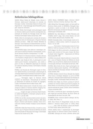 p
219
pppppppppppppppppppppppppp
Referências bibliográficas
ARAUJO, Débora Cristina de. Relações raciais, discurso e
literatura infanto-juvenil [dissertação de mestrado em
Educação]. Curitiba: Universidade Federal do Paraná, 2010.
Disponível em: <http://www.ppge.ufpr.br/teses/M10_araujo.
pdf>. Acesso em: 05/05/2011.
BAZILLI, Chirley. Discriminação contra personagens negros
na literatura infanto-juvenil brasileira contemporânea [dx-
issertação de mestrado em Psicologia Social]. São Paulo:
Pontifícia Universidade Católica de São Paulo, 1999.
BRASIL. Edital de convocação para o processo de inscrição e
avaliação de obras de literatura para o Programa Nacional
Biblioteca da Escola – PNBE 2012. Brasília: Ministério da
Educação, Fundo Nacional de Desenvolvimento da Educa-
ção, Secretaria de Educação Básica e Secretaria da Educação
Especial.
DALCASTAGNÈ, Regina. Entre silêncios e estereótipos: rela-
ções raciais na literatura brasileira contemporânea. In Estu-
dos de literatura brasileira contemporânea. v. 31, 2008.
DEBUS, Eliane S. D.A literatura infantil e a temática africana
e afro-brasileira. In Nação escola, nº. 2. Editora Atilénde, 2010.
FERREIRA, Leda Cláudia da Silva. A personagem do conto
infanto-juvenil brasileiro contemporâneo: uma análise a
partir de obras do PNBE/2005 [dissertação de mestrado
em Literatura Brasileira]. Brasília|: Universidade de Brasília
– UnB, 2008.
FRANÇA, Luiz Fernando de. Personagens negras na litera-
tura infantil brasileira: da manutenção à desconstrução do
estereótipo [dissertação de mestrado em Estudos de Lingua-
gem]. Cuiabá: Universidade Federal do Mato Grosso, 2006.
__________. Personagens negras na literatura infantil
brasileira: da manutenção à desconstrução do estereóti-
po [dissertação de mestrado em Estudos de Linguagem].
Cuiabá: Universidade Federal do Mato Grosso, 2006.
GOUVÊA, Maria Cristina Soares. O mundo da criança: a con-
strução do infantil na literatura brasileira. Bragança Pau-
lista (SP): Editora Universitária São Francisco, 2004.
__________. Imagens do negro na literatura infantil brasilei-
ra: análise historiográfica. In Educação e pesquisa. São Pau-
lo, v. 31, n.1, jan./abr. 2005.
JOVINO, Ione da Silva. Literatura infanto-juvenil com perso-
nagens negros no Brasil. In SOUZA, Forentina; LIMA, Maria
Nazaré. Literatura afro-brasileira. Salvador: Centro de Es-
tudos Afro-Orientais; Brasília: Fundação Cultural Palmares,
2006.
KAERCHER, Gládis Elise Pereira da Silva. O mundo na caixa:
gênero e raça no Programa Nacional de Biblioteca da Escola
[tese de doutorado em Educação]. Porto Alegre: Universidade
Federal do Rio Grande do Sul, 1999.
LAJOLO, Marisa; ZILBERMAN, Regina. Literatura infantil
brasileira: histórias & histórias. São Paulo: Ática, 1984.
LIMA, Heloisa Pires. Personagens negros: um breve perfil na
literatura infanto-juvenil. In MUNANGA, Kabengele (org.).
Superando o racismo na escola. 2. ed. revisada. Brasília:
Ministério da Educação, Secretaria de Educação Continuada,
Alfabetização e Diversidade, 2005.
MORRISON, Toni. Black Matters In ESSED, Philomena and
GOLBERG, David T. (orgs.). Race critical theories, text and
context. Malden, Massachusetts: Blackwell, 2002.
NEGRÃO, Esmeralda Vailati. A discriminação racial em liv-
ros didáticos e infanto-juvenis. Cadernos de pesquisa, São
Paulo, n. 63, nov. 1987.
__________. Preconceitos e discriminações raciais em livros
didáticos. Cadernos de pesquisa, São Paulo, n. 65, mai. 1988.
PINTO, Regina P. De olho no preconceito: um guia para pro-
fessores sobre racismo em livros para crianças. São Paulo:
Fundação Carlos Chagas/FCC – Departamento de Políticas
Educacionais/DPE, 1990.
OLIVEIRA, Lívio Lima de. Indústria editorial e o Governo Fed-
eral: o caso do Programa Nacional de Biblioteca da Escola
(PNBE) e suas seis primeiras edições [tese de doutorado em
Comunicação]. São Paulo: Universidade de São Paulo, 2008.
OLIVEIRA, Maria Anória de Jesus. Negros personagens nas
narrativas infanto-juvenis brasileiras: 1979-1989 [disser-
tação de mestrado em Educação]. Salvador: Universidade do
Estado da Bahia, 2003.
OLIVEIRA, Veridiane Cintia de Souza. Educação das relações
étnico-raciais e estratégias ideológicas no acervo do PNBE
2008 para a Educação Infantil [dissertação de mestrado em
Educação]. Curitiba: Universidade Federal do Paraná, 2011.
PESTANA, Paulo Sérgio. Exu literário: presença do afro-de-
scendente nos romances infanto-juvenis Nó na garganta, de
Mirna Pinsky, e A cor da ternura, de Geni Guimarães [disser-
tação de mestrado em Letras]. Curitiba: Centro Universitário
Campos de Andrade, 2008.
PIZA, Edith. O caminho das águas: estereótipos de persona-
gens negras por escritoras brancas. São Paulo: Editora da
Universidade de São Paulo, Com Arte, 1998.
ROSEMBERG, Fúlvia. Literatura infantil e ideologia. São Pau-
lo: Global, 1985. (Teses; 11)
SILVA, Paulo Vinicius B. Desigualdades raciais em livros
didáticos e literatura infanto-juvenil. In COSTA, Hilton;
__________. (org.). Notas de história e cultura afro-brasilei-
ras. Ponta Grossa: Editora UEPG/UFPR, 2007.
SOUZA, Andréia Lisboa. A representação da personagem
negra feminina na literatura infanto-juvenil brasileira. In
SECAD/MEC. Educação anti-racista: caminhos abertos pela
 