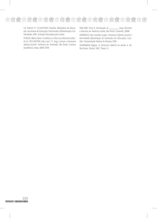 220
pppppppppppppppppppppppppp
Lei Federal nº 10.639/2003. Brasília: Ministério da Educa-
ção, Secretaria de Educação Continuada, Alfabetização e Di-
versidade, 2005. (Coleção Educação para todos)
TURCHI, Maria Zaira. O estético e o ético na literatura infan-
til. In: CECCANTINI, João Luís C. T.. (org.). Leitura e literatura
infanto-juvenil: memória de Gramado. São Paulo: Cultura
Acadêmica; Assis: ANEP, 2004.
VAN DIJK, Teun A. Introdução. In __________. (org.) Racismo
e discurso na América Latina. São Paulo: Contexto, 2008b.
VENÂNCIO, Ana Carolina Lopes. Literatura infanto-juvenil e
diversidade [dissertação de mestrado em Educação). Curi-
tiba: Universidade Federal do Paraná, 2009.
ZILBERMAN, Regina. A literatura infantil na escola. 6. ed.
São Paulo: Global, 1987. (Teses; 1)
 