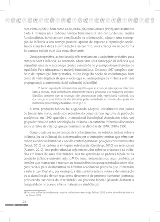 24
pppppppppppppppppppppppppp p
mes e Prout (2003), bem como as de Jenks (2002) ou Corsaro (1997), ao tratamento
dado à infância no arcabouço teórico funcionalista são contundentes: teorias
funcionalistas, às voltas com a explicação da ordem social, adotam uma concep-
ção de infância a seu serviço, passível apenas de explicar a reprodução social.
Pouca atenção é dada à contradição e ao conflito: uma criança ou se conforma
às normas sociais ou é tida como desviante.
Dessa perspectiva, as teorias não ofereceriam um quadro interpretativo para
compreender a infância; ao contrário, adotariam uma concepção de infância que
permitiria manter o arcabouço teórico assentado no pressuposto metateórico do
equilíbrio. Para ultrapassar o modelo funcionalista, Corsaro (1997) propôs o con-
ceito de reprodução interpretativa, muito longe da noção de enculturação, bem
como da visão ingênua de que a sociologia ou antropologia da infância estariam
propugnando a autonomia da(s) cultura(s) infantil(is).
O termo reprodução interpretativa significa que as crianças não apenas internali-
zam a cultura, mas contribuem ativamente para a produção e a mudança cultural.
Significa também que as crianças são circunscritas pela reprodução cultural. Isto
é, crianças e suas infâncias são afetadas pelas sociedades e culturas das quais são
membros (Rosemberg e Mariano, 2010, p. 31).
A nova produção teórica foi angariando adeptos, inicialmente nos países
do hemisfério norte, tendo sido reconhecida como campo legítimo de produção
acadêmica em 1990, quando a International Sociological Association criou um
grupo de trabalho sobre sociologia da infância. Ela também informou discussões
sobre direitos da criança que percorreram as décadas de 1970, 1980 e 1990.
Como qualquer outro campo de conhecimentos, os estudos sociais sobre a
infância (ou da infância) são atravessados por orientações teóricas que vêm mar-
cando as ciências humanas e sociais contemporâneas: posições construcionistas
(Prout, 2010) se opõem a enfoques estruturais (Qvortrup, 2010) ou relacionais
(Alanen, 2010). Isso pode redundar seja em estudos sobre as crianças e as infân-
cias em busca de suas diversidades, seja na apreensão de padrões bipolares na
oposição infância-universo adulto.11
Ou seja, reencontramos, aqui também, as
tensões que marcaram e marcam os estudos feministas ou os estudos sobre rela-
ções raciais, para destacarmos os âmbitos acadêmicos políticos que interessam
a este artigo. Destaco, por exemplo, a discussão brasileira sobre a denominação
ou a classificação de cor-raça como decorrente de processo contínuo (portanto,
procurando dar conta da diversidade), ou processo bipolar (visando destacar a
desigualdade no acesso a bens materiais e simbólicos).
11 Para uma análise das tensões neste campo de conhecimento ver o artigo de Prout (2010), e sobre as tendências teóricas o
de Alanen (2010).
 