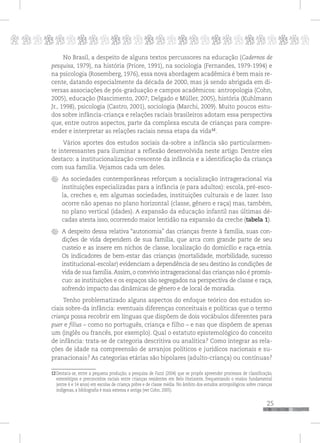 p
25
pppppppppppppppppppppppppp
No Brasil, a despeito de alguns textos percussores na educação (Cadernos de
pesquisa, 1979), na história (Priore, 1991), na sociologia (Fernandes, 1979-1994) e
na psicologia (Rosemberg, 1976), essa nova abordagem acadêmica é bem mais re-
cente, datando especialmente da década de 2000, mas já sendo abrigada em di-
versas associações de pós-graduação e campos acadêmicos: antropologia (Cohn,
2005), educação (Nascimento, 2007; Delgado e Müller, 2005), história (Kuhlmann
Jr., 1998), psicologia (Castro, 2001), sociologia (Marchi, 2009). Muito poucos estu-
dos sobre infância-criança e relações raciais brasileiros adotam essa perspectiva
que, entre outros aspectos, parte da complexa escuta de crianças para compre-
ender e interpretar as relações raciais nessa etapa da vida12
.
Vários aportes dos estudos sociais da-sobre a infância são particularmen-
te interessantes para iluminar a reflexão desenvolvida neste artigo. Dentre eles
destaco: a institucionalização crescente da infância e a identificação da criança
com sua família. Vejamos cada um deles.
As sociedades contemporâneas reforçam a socialização intrageracional via
instituições especializadas para a infância (e para adultos): escola, pré-esco-
la, creches e, em algumas sociedades, instituições culturais e de lazer. Isso
ocorre não apenas no plano horizontal (classe, gênero e raça) mas, também,
no plano vertical (idades). A expansão da educação infantil nas últimas dé-
cadas atesta isso, ocorrendo maior lentidão na expansão da creche (tabela 1).
A despeito dessa relativa “autonomia” das crianças frente à família, suas con-
dições de vida dependem de sua família, que arca com grande parte de seu
custeio e as insere em nichos de classe, localização do domicílio e raça-etnia.
Os indicadores de bem-estar das crianças (mortalidade, morbilidade, sucesso
institucional-escolar) evidenciam a dependência de seu destino às condições de
vida de sua família.Assim, o convívio intrageracional das crianças não é promís-
cuo: as instituições e os espaços são segregados na perspectiva de classe e raça,
sofrendo impacto das dinâmicas de gênero e de local de moradia.
Tenho problematizado alguns aspectos do enfoque teórico dos estudos so-
ciais sobre-da infância: eventuais diferenças conceituais e políticas que o termo
criança possa recobrir em línguas que dispõem de dois vocábulos diferentes para
puer e filius – como no português, criança e filho – e nas que dispõem de apenas
um (inglês ou francês, por exemplo). Qual o estatuto epistemológico do conceito
de infância: trata-se de categoria descritiva ou analítica? Como integrar as rela-
ções de idade na compreensão de arranjos políticos e jurídicos nacionais e su-
pranacionais? As categorias etárias são bipolares (adulto-criança) ou contínuas?
12Destaca-se, entre a pequena produção, a pesquisa de Fazzi (2004) que se propôs apreender processos de classificação,
estereótipos e preconceitos raciais entre crianças residentes em Belo Horizonte, frequentando o ensino fundamental
(entre 6 e 14 anos) em escolas de criança pobre e de classe média. No âmbito dos estudos antropológicos sobre crianças
indígenas, a bibliografia é mais extensa e antiga (ver Cohn, 2005).
 