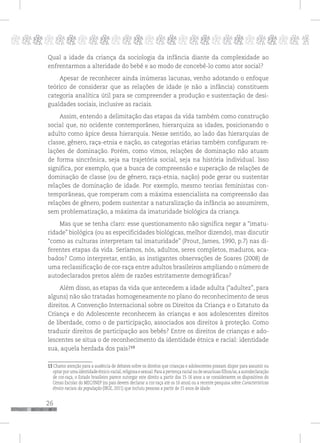 26
pppppppppppppppppppppppppp p
Qual a idade da criança da sociologia da infância diante da complexidade ao
enfrentarmos a alteridade do bebê e ao modo de concebê-lo como ator social?
Apesar de reconhecer ainda inúmeras lacunas, venho adotando o enfoque
teórico de considerar que as relações de idade (e não a infância) constituem
categoria analítica útil para se compreender a produção e sustentação de desi-
gualdades sociais, inclusive as raciais.
Assim, entendo a delimitação das etapas da vida também como construção
social que, no ocidente contemporâneo, hierarquiza as idades, posicionando o
adulto como ápice dessa hierarquia. Nesse sentido, ao lado das hierarquias de
classe, gênero, raça-etnia e nação, as categorias etárias também configuram re-
lações de dominação. Porém, como vimos, relações de dominação não atuam
de forma sincrônica, seja na trajetória social, seja na história individual. Isso
significa, por exemplo, que a busca de compreensão e superação de relações de
dominação de classe (ou de gênero, raça-etnia, nação) pode gerar ou sustentar
relações de dominação de idade. Por exemplo, mesmo teorias feministas con-
temporâneas, que romperam com a máxima essencialista na compreensão das
relações de gênero, podem sustentar a naturalização da infância ao assumirem,
sem problematização, a máxima da imaturidade biológica da criança.
Mas que se tenha claro: esse questionamento não significa negar a “imatu-
ridade” biológica (ou as especificidades biológicas, melhor dizendo), mas discutir
“como as culturas interpretam tal imaturidade” (Prout, James, 1990, p.7) nas di-
ferentes etapas da vida. Seríamos, nós, adultos, seres completos, maduros, aca-
bados? Como interpretar, então, as instigantes observações de Soares (2008) de
uma reclassificação de cor-raça entre adultos brasileiros ampliando o número de
autodeclarados pretos além de razões estritamente demográficas?
Além disso, as etapas da vida que antecedem a idade adulta (“adultez”, para
alguns) não são tratadas homogeneamente no plano do reconhecimento de seus
direitos. A Convenção Internacional sobre os Direitos da Criança e o Estatuto da
Criança e do Adolescente reconhecem às crianças e aos adolescentes direitos
de liberdade, como o de participação, associados aos direitos à proteção. Como
traduzir direitos de participação aos bebês? Entre os direitos de crianças e ado-
lescentes se situa o de reconhecimento da identidade étnica e racial: identidade
sua, aquela herdada dos pais?13
13 Chamo atenção para a ausência de debates sobre os direitos que crianças e adolescentes possam dispor para assumir ou
optar por uma identidade étnico-racial,religiosa e sexual.Para a pertença racial ou de seus/suas filhos/as,a autodeclaração
de cor-raça, o Estado brasileiro parece outorgar este direito a partir dos 15-16 anos a se considerarem os dispositivos do
Censo Escolar do MEC/INEP (os pais devem declarar a cor-raça até os 16 anos) ou a recente pesquisa sobre Características
étnico-raciais da população (IBGE, 2011) que incluiu pessoas a partir de 15 anos de idade.
 