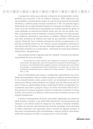 p
27
pppppppppppppppppppppppppp
A perspectiva teórica aqui adotada se distancia de interpretações contem-
porâneas que anunciam “o fim da infância” (Postman, 1999). Argumento que,
nas sociedades contemporâneas, apesar de cada vez mais afastada da produção
econômica, a infância produz recursos econômicos, é “útil”. Em primeiro lugar, a
demarcação de sua especificidade dinamiza os mercados de trabalho e de con-
sumo. Ao se lhe reconhecerem necessidades (ou direitos) específicas, geram-se
novas profissões no mercado de trabalho adulto que, por sua vez, geram, tam-
bém, a produção de novas mercadorias e serviços, inclusive os de natureza polí-
tica, acadêmica, filantrópica, comunitária, ou solidária. Oldman (1994) assinala
esse valor econômico da infância com base no que denomina “trabalho para
criança” [childwork], “isto é, trabalho realizado por adultos na organização e con-
trole das atividades infantis” (p. 45). Portanto, nossas sociedades sucumbiriam à
não demarcação da infância e de suas instituições específicas. Que se pense na
hecatombe econômica se a escola básica – instituição de massa para crianças e
adolescentes – desaparecesse.
Esse exemplo remete à segunda razão da “utilidade” econômica da infância:
sua atividade de aluno, de escolar.
Contrariamente à visão daqueles que consideram as crianças na modernidade
como inúteis, elas ganharam uma nova importância na esteira da modernização [...]
Seu tempo e suas atividades foram exigidos e portanto colonizados pelo novo método
de produção e consequentemente elas caminharam em massa para os locais uni-
versalmente estabelecidos para o trabalho da criança moderna – a escola (Qvortrup,
2001, p. 139).
Entre as dificuldades para aceitar a configuração adultocêntrica das socie-
dades contemporâneas, destaco o hábito de pensar a infância, preferencialmen-
te, em contexto familiar. Assim, parece ocorrer um deslizamento de sentido de
criança para filho(a), particularmente nas línguas que não diferenciam puer de
filius. É como se a generosidade de pais e mães pelo/a filho/a se expandisse “na-
turalmente” para toda e qualquer criança: por amar meu/minha filho/a teria o
dom de amar as crianças, quaisquer crianças. Ao subsumir, no entanto, a criança
no filho, circunscreve-se a infância à esfera do privado, da família, da casa e das
relações interpessoais.
A prática contemporânea de prover instituições organizadas por classes de
idade (creches e escolas), o que Ariès (1961) denominou “enclausuramento das
crianças”, e do controle adulto do espaço da rua, reforça a reduzida visibilida-
de pública de crianças, especialmente das menores, dos bebês. Como apontado,
os bebês constituem uma população cativa e reclusa em espaços privados. A
discussão contemporânea sobre acessibilidade a espaços públicos como direito
ainda não incorporou os bebês, as crianças até os 3 anos de idade.
 