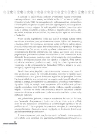 28
pppppppppppppppppppppppppp p
A infância e a adolescência ascendem à visibilidade pública preferencial-
mente quando associadas à excepcionalidade, ao “desvio”, ao drama, à violência
(Hilgartner e Bosk, 1988). E a forma pela qual a infância adentra a esfera pública
é crucial para a posição que ocupa na arena de negociação das políticas públicas.
Isso porque concebo a agenda de políticas públicas também como construção
social e política, resultante do jogo de tensões e coalizões entre diversos ato-
res sociais, nacionais e internacionais, incluindo aqui as agências multilaterais
e fundações.
Nesse sentido, os problemas sociais que incitam a atenção pública podem
também ser entendidos como socialmente construídos (Lahire, 2005; Rosemberg
e Andrade, 2007). Hierarquizamos problemas sociais conforme padrões éticos,
políticos, orientações ideológicas, interesses pessoais ou corporativos. A despeito
de nossas motivações, a construção da agenda de problemas sociais, no mundo
contemporâneo, depende intensamente das mídias, que atuam tanto em seu
próprio nome, quanto como caixa de ressonância de outros atores sociais. A mi-
diatização das sociedades modernas, mais enfaticamente das contemporâneas,
penetra as diversas instituições, entre elas a política (Thompson, 1995), o ativis-
mo social e a academia (Sanchez-Jankowicz, 1997). Para o bem e para o mal, vi-
vemos uma era da política espetáculo (Lipowetsky, 1989) que atinge (e por vezes
configura) a agenda de políticas sociais.
Para incitar a atenção pública, nós, defensores de causas sociais, construí-
mos um discurso apoiado na persuasão, buscando convencer o público quanto
à relevância das causas que nos mobilizam. Alguns de nós privilegiam o drama.
E a dramaticidade de uma necessidade humana tem sido intensificada pelo uso
retórico da criança, especialmente quando associada à violência, como vítima ou
algoz (Best, 2008). Por exemplo, a creche adentra a mídia acadêmica de pediatria
quando associada ao risco (Urra, 2011); à mídia cotidiana, quando associada à
tragédia – “incêndio na creche” seria manchete, “recursos destinados à creche”
não seriam destaque. A má fama da creche se sustenta também por sua estig-
matização midiática.
Nós, profissionais, políticos, ativistas e acadêmicos da causa da infância,
com frequência, ultrapassamos o limite (que pode ser tênue) entre a publici-
zação de uma necessidade social intensa e a dramatização espetacular de um
problema social. O risco, que pode decorrer dessa passagem, é a canalização de
recursos humanos e financeiros para o espetáculo, em detrimento de outras ur-
gências com menor apelo midiático.
É nesse contexto de preocupações que tenho enfrentado um tema muito
novo: refletir sobre a maneira pela qual os movimentos sociais contemporâneos
 