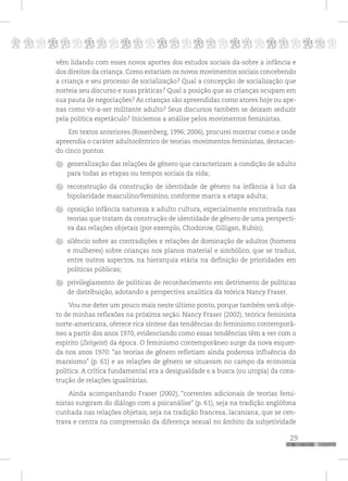 p
29
pppppppppppppppppppppppppp
vêm lidando com esses novos aportes dos estudos sociais da-sobre a infância e
dos direitos da criança. Como estariam os novos movimentos sociais concebendo
a criança e seu processo de socialização? Qual a concepção de socialização que
norteia seu discurso e suas práticas? Qual a posição que as crianças ocupam em
sua pauta de negociações? As crianças são apreendidas como atores hoje ou ape-
nas como vir-a-ser militante adulto? Seus discursos também se deixam seduzir
pela política espetáculo? Iniciemos a análise pelos movimentos feministas.
Em textos anteriores (Rosemberg, 1996; 2006), procurei mostrar como e onde
apreendia o caráter adultocêntrico de teorias-movimentos feministas, destacan-
do cinco pontos:
generalização das relações de gênero que caracterizam a condição de adulto
para todas as etapas ou tempos sociais da vida;
reconstrução da construção de identidade de gênero na infância à luz da
bipolaridade masculino/feminino, conforme marca a etapa adulta;
oposição infância natureza x adulto cultura, especialmente encontrada nas
teorias que tratam da construção de identidade de gênero de uma perspecti-
va das relações objetais (por exemplo, Chodorow, Gilligan, Rubin);
silêncio sobre as contradições e relações de dominação de adultos (homens
e mulheres) sobre crianças nos planos material e simbólico, que se traduz,
entre outros aspectos, na hierarquia etária na definição de prioridades em
políticas públicas;
privilegiamento de políticas de reconhecimento em detrimento de políticas
de distribuição, adotando a perspectiva analítica da teórica Nancy Fraser.
Vou me deter um pouco mais neste último ponto, porque também será obje-
to de minhas reflexões na próxima seção. Nancy Fraser (2002), teórica feminista
norte-americana, oferece rica síntese das tendências do feminismo contemporâ-
neo a partir dos anos 1970, evidenciando como essas tendências têm a ver com o
espírito (Zeitgeist) da época. O feminismo contemporâneo surge da nova esquer-
da nos anos 1970: “as teorias de gênero refletiam ainda poderosa influência do
marxismo” (p. 61) e as relações de gênero se situavam no campo da economia
política. A crítica fundamental era a desigualdade e a busca (ou utopia) da cons-
trução de relações igualitárias.
Ainda acompanhando Fraser (2002), “correntes adicionais de teorias femi-
nistas surgiram do diálogo com a psicanálise” (p. 61), seja na tradição anglófona
cunhada nas relações objetais, seja na tradição francesa, lacaniana, que se cen-
trava e centra na compreensão da diferença sexual no âmbito da subjetividade
 