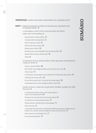 p
SUMÁRIO
APRESENTAÇÃO: A política educacional comprometida com a igualdade racial 7
PARTE 1 – Aspectos conceituais e jurídicos da educação para a igualdade racial
na educação infantil 10
A criança pequena e o direito à creche no contexto dos debates sobre infância e
relações raciais, Fulvia Rosemberg 11
Educação infantil e políticas públicas 12
A educação infantil contemporânea 13
Políticas e práticas na creche 18
Estudos sociais sobre a infância 23
Relações raciais e infância 30
Identificação de cor-raça e identidade racial na educação infantil 33
Pesquisa infância-criança e relações raciais 36
Tabelas 41
As relações étnico-raciais e a sociologia da infância no Brasil: alguns aportes,Anete Abramowicz
e Fabiana de Oliveira 47
Criança e o plural da infância 48
Não é possível uma sociologia da infância que não leve em conta a raça 50
Criança e negra 52
A socialização da criança negra na escola é diferente da vivenciada pela criança branca 54
Socialização das crianças e África 56
Há uma infância negra. Qual é a luta política das crianças negras? 58
Considerações finais: Por uma sociologia da infância no Brasil 61
Anotações conceituais e jurídicas sobre educação infantil, diversidade e igualdade racial, Hédio
Silva Júnior 65
O reconhecimento legal do racismo contra crianças negras e a
noção de intervenção preventiva 66
Educação escolar, educação social e intervenção preventiva 67
A insuficiência de um posicionamento reativo 70
Educação infantil e conteúdos básicos de aprendizagem 71
Direito à educação 72
A Constituição Federal prescreve a contribuição das diferentes etnias para a formação do povo
brasileiro como conteúdo curricular obrigatório em todos os níveis de ensino 75
Direito constitucional à identidade étnica 77
Por que educação igualitária? 79
 
