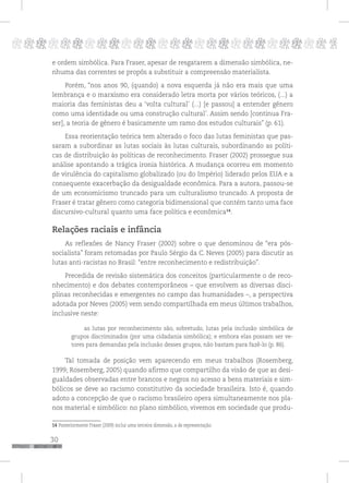 30
pppppppppppppppppppppppppp p
e ordem simbólica. Para Fraser, apesar de resgatarem a dimensão simbólica, ne-
nhuma das correntes se propôs a substituir a compreensão materialista.
Porém, “nos anos 90, (quando) a nova esquerda já não era mais que uma
lembrança e o marxismo era considerado letra morta por vários teóricos, (...) a
maioria das feministas deu a ‘volta cultural’ (...) [e passou] a entender gênero
como uma identidade ou uma construção cultural’. Assim sendo [continua Fra-
ser], a teoria de gênero é basicamente um ramo dos estudos culturais” (p. 61).
Essa reorientação teórica tem alterado o foco das lutas feministas que pas-
saram a subordinar as lutas sociais às lutas culturais, subordinando as políti-
cas de distribuição às políticas de reconhecimento. Fraser (2002) prossegue sua
análise apontando a trágica ironia histórica. A mudança ocorreu em momento
de virulência do capitalismo globalizado (ou do Império) liderado pelos EUA e a
consequente exacerbação da desigualdade econômica. Para a autora, passou-se
de um economicismo truncado para um culturalismo truncado. A proposta de
Fraser é tratar gênero como categoria bidimensional que contém tanto uma face
discursivo-cultural quanto uma face política e econômica14
.
Relações raciais e infância
As reflexões de Nancy Fraser (2002) sobre o que denominou de “era pós-
socialista” foram retomadas por Paulo Sérgio da C. Neves (2005) para discutir as
lutas anti-racistas no Brasil: “entre reconhecimento e redistribuição”.
Precedida de revisão sistemática dos conceitos (particularmente o de reco-
nhecimento) e dos debates contemporâneos – que envolvem as diversas disci-
plinas reconhecidas e emergentes no campo das humanidades –, a perspectiva
adotada por Neves (2005) vem sendo compartilhada em meus últimos trabalhos,
inclusive neste:
as lutas por reconhecimento são, sobretudo, lutas pela inclusão simbólica de
grupos discriminados (por uma cidadania simbólica); e embora elas possam ser ve-
tores para demandas pela inclusão desses grupos, não bastam para fazê-lo (p. 86).
Tal tomada de posição vem aparecendo em meus trabalhos (Rosemberg,
1999; Rosemberg, 2005) quando afirmo que compartilho da visão de que as desi-
gualdades observadas entre brancos e negros no acesso a bens materiais e sim-
bólicos se deve ao racismo constitutivo da sociedade brasileira. Isto é, quando
adoto a concepção de que o racismo brasileiro opera simultaneamente nos pla-
nos material e simbólico: no plano simbólico, vivemos em sociedade que produ-
14 Posteriormente Fraser (2009) inclui uma terceira dimensão, a de representação.
 