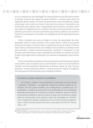 p
31
pppppppppppppppppppppppppp
ziu e se sustenta em uma ideologia15
da superioridade natural dos brancos sobre
os demais, inclusive dos negros. No plano simbólico, o racismo opera ainda via
expressão aberta, latente ou velada, de preconceito racial considerando o grupo
social negro como inferior ao branco. Esse plano do racismo é devastador, mas
insuficiente para explicar toda a desigualdade racial brasileira. No plano mate-
rial, negros (e indígenas), em seu conjunto, não têm acesso aos mesmos recursos
públicos que brancos, recursos sustentados por políticas públicas. Isso se deve à
história da colonização e escravidão e às condições atuais de repartição dos bens
públicos.
Porém, considero que, para se chegar no cerne da manutenção das desi-
gualdades raciais no plano material, não se pode afastar a idéia de que grande
percentual de negros no Brasil é pobre, e grande percentual de pobres no Brasil é
negro. Pensar, simultaneamente, em condição sócio-econômica e pertença racial
para entender o racismo estrutural-material e simbólico é necessário no caso
brasileiro, pois não tivemos, após a abolição da escravidão, um sistema de classi-
ficação racial legal-oficial sustentando um sistema de segregação racial formal,
legal.
Os recursos públicos brasileiros não são igualmente distribuídos para pobres
e não pobres e para as regiões mais ou menos pobres. Como os recursos públicos
também não são igualmente distribuídos às diversas etapas da vida, crianças
pequenas, crianças pequenas pobres e crianças pequenas negras (e indígenas)
são intensamente discriminadas pela sociedade brasileira.
O racismo, no plano material e no simbólico
Se concebo o racismo como produzido e sustentado nos dois planos
– material e simbólico –, as ações de combate ao racismo devem se di-
recionar aos dois planos também. Em consequência, considero que, na
atualidade, o combate ao preconceito e ao estereótipo racial na educação,
dimensão importante de combate ao racismo brasileiro, seja em termos
da produção acadêmica, seja em termos da ação dos movimentos negros
pode ser interpretada como primeira etapa das estratégias de “transfor-
mar o estigma em orgulho, auxiliando na auto-estima do grupo estigmati-
zado e, assim, abrindo perspectivas para a percepção da exclusão” (Neves,
2005, p. 87).
15 Entendo ideologia em seu sentido pejorativo ou crítico, a partir da concepção de John B. Thompson (1995): formas
simbólicas que produzem ou sustentam relações de dominação em contextos sócio-históricos específicos.
 