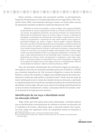 p
33
pppppppppppppppppppppppppp
Nesse contexto, a educação vem assumindo também, ou principalmente,
função de fortalecimento ou recriação identitária do ser negro (Pinto, 1993; Gon-
çalves e Silva, 2000). Como exemplo, destaquei, abaixo, um trecho sobre a escola
do importante manifesto da Marcha Zumbi dos Palmares de 1995.
Refletindo os valores da sociedade, a escola se afigura como espaço privilegiado
de aprendizado do racismo, especialmente devido ao conteúdo eurocêntrico do currí-
culo escolar, aos programas educativos, aos manuais escolares e ao comportamento
diferenciado do professorado diante de crianças negras e brancas. A reiteração de
abordagens e estereótipos que desvalorizam o povo negro e supervalorizam o branco
resulta na naturalização e conservação de uma ordem baseada numa suposta su-
perioridade biológica, que atribui a negros e brancos papéis e destinos diferentes.
Num país cujos donos do poder descendem de escravizadores, a influência nefasta da
escola se traduz não apenas na legitimação da situação de inferioridade dos negros,
como também na permanente recriação e justificação de atitudes e comportamentos
racistas. De outro lado, a inculcação de imagens estereotipadas induz a criança negra
a inibir suas potencialidades, limitar suas aspirações profissionais e humanas e blo-
quear o pleno desenvolvimento de sua identidade racial. Cristaliza-se uma imagem
padronizada que diminui, exclui, sub-representa e estigmatiza o povo negro, impe-
dindo a valorização positiva da diversidade étnico-racial, bloqueando o surgimento
de um espírito de respeito mútuo entre negros e brancos e comprometendo a idéia de
universalidade da cidadania”. (Marcha Zumbi dos Palmares, 1995)16
Uma das principais reivindicações dos movimentos negros na educação, o
da mudança curricular, foi, finalmente atendida, pelas Leis 10.639/03 e 11.645/08,
que, alterando dispositivos da LDB, tornaram obrigatório o ensino da temática
história e cultura afro-brasileira e indígena nos estabelecimentos de ensino fun-
damental e médio das redes pública e privada do país17
. Sendo uma das ações de
maior mobilização atual no campo das relações raciais na educação, a aprovação
e a implementação da lei constituem exemplos de política de reconhecimento de
identidade cultural negra. Não por acaso, essa lei se restringe especificamente às
escolas de ensino fundamental e médio: a educação infantil foi excluída: trata-
se de desenlace de longo percurso histórico.
Identificação de cor-raça e identidade racial
na educação infantil
Trago, então, para este painel duas outras observações: a primeira destaca
que as manifestações contemporâneas de combate ao racismo na educação, até
a Conferência de Durban, silenciaram sobre a educação infantil. Para susten-
tar neste artigo este argumento, retiro, da competente síntese de Gonçalves e
16 É interessante apreender no texto o conceito de socialização como inculcação.
17 A lei 10.639/03 instituiu, também, que o calendário escolar incluísse o dia 20 de novembro como Dia Nacional da
Consciência Negra.
 