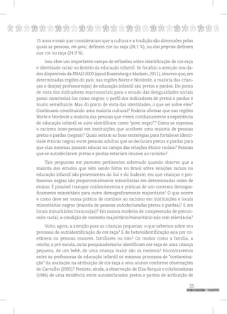 p
35
pppppppppppppppppppppppppp
15 anos e mais que consideraram que a cultura e a tradição são dimensões pelas
quais as pessoas, em geral, definem cor ou raça (28,1 %), ou elas próprias definem
sua cor ou raça (24,9 %).
Isso abre um importante campo de reflexões sobre identificação de cor-raça
e identidade racial no âmbito da educação infantil. Se focalizo a atenção nos da-
dos disponíveis da PNAD 2009 (apud Rosemberg e Madsen, 2011), observo que, em
determinadas regiões do país, nas regiões Norte e Nordeste, a maioria das crian-
ças e dos(as) professores(as) de educação infantil são pretos e pardos. Do ponto
de vista dos indicadores macrossociais para o estudo das desigualdades sociais
posso caracterizá-los como negros: o perfil dos indicadores de pretos e pardos é
muito semelhante. Mas do ponto de vista das identidades, o que sei sobre eles?
Continuam constituindo uma maioria cultural? Poderia afirmar que nas regiões
Norte e Nordeste a maioria das pessoas que vivem cotidianamente a experiência
de educação infantil se auto-identificam como “povo negro”? Como se expressa
o racismo inter-pessoal em instituições que acolhem uma maioria de pessoas
pretas e pardas (negras)? Quais seriam as boas estratégias para fortalecer identi-
dade étnicas negras entre pessoas adultas que se declaram pretas e pardas para
que elas mesmas possam educar no campo das relações étnico-raciais? Pessoas
que se autodeclaram pretas e pardas estariam imunes ao racismo?
Tais perguntas me parecem pertinentes sobretudo quando observo que a
maioria dos estudos que vêm sendo feitos no Brasil sobre relações raciais na
educação infantil são provenientes do Sul e do Sudeste, em que crianças e pro-
fessoras negras são proporcionalmente minoritárias em determinadas redes de
ensino. É possível transpor conhecimentos e práticas de um contexto demogra-
ficamente minoritário para outro demograficamente majoritário? O que ocorre
e como deve ser nossa prática de combate ao racismo em instituições e locais
minoritários negros (maioria de pessoas autodeclaradas pretas e pardas)? E em
locais minoritários brancos(as)? Em nossos modelos de compreensão de precon-
ceito racial, a condição de contexto majoritário/minoritário não tem relevância?
Volto, agora, a atenção para as crianças pequenas: o que sabemos sobre seu
processo de autoidentificação de cor-raça? E de heteroidentificação seja por co-
etâneos ou pessoas maiores, familiares ou não? Os modos como a família, a
creche, a pré-escola, os/as pesquisadores/as identificam cor-raça de uma criança
pequena, de um bebê, de uma criança maior são os mesmos? Encontraremos
entre as professoras de educação infantil os mesmos processos de “contamina-
ção” da avaliação na atribuição de cor-raça a seus alunos conforme observações
de Carvalho (2005)? Persiste, ainda, a observação de Elza Berquó e colaboradoras
(1986) de uma tendência entre autodeclarados pretos e pardos de atribuição de
 