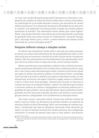 36
pppppppppppppppppppppppppp p
cor mais clara aos(às) filhos(as) pequenos(as)? Avançamos na descrição e com-
preensão dos achados de Eliana de Oliveira (1994) sobre a intensa discordância
na classificação da cor de bebês efetuada, na época, por educadoras de creches
públicas paulistanas? Sua observação de pequena diversidade de cor-raça entre
as crianças, com predomínio de crianças pretas e pardas nas creches públicas
paulistanas se mantém? Tais observações seriam válidas para outras regiões?
Afinal, como propor diretrizes curriculares para a educação visando a promoção
da igualdade racial com tantas lacunas no conhecimento? É possível transpor
para a educação infantil, para a creche, a mesma dinâmica de relações raciais
observadas em outras instituições sociais?21
Pesquisa infância-criança e relações raciais
Ao silêncio dos movimentos sociais sobre a educação da criança pequena,
se associa um intenso desconhecimento de nós pesquisadores/as sobre as rela-
ções raciais que se constroem no âmbito da creche e da pré-escola e da pequena
infância. Não raro, preenchemos este desconhecimento por aproximações com o
que ocorre nos outros níveis ou etapas da escola, com as crianças maiores.
Minhas questões para nossa produção acadêmica não se referem exclusiva-
mente aos processos identitários. Elas se abrem para a análise de políticas: quais
são e como temos usado indicadores para avaliar o racismo institucional, aquele
que opera no âmbito das políticas públicas. O instrumento básico, a estratégia
usual, tem sido a de avaliar a distância que separa os indicadores sociais, no caso
educacionais, de brancos e de negros. Conforme o jargão, avalia-se o diferencial,
o viés ou o hiato racial. Esta estratégia – eficiente para enunciar ou denunciar o
racismo estrutural da sociedade brasileira – parece-me ineficiente para analisar
e monitorar políticas de combate à desigualdade ou estimular políticas para a
igualdade de oportunidades. Temos, pelo diferencial, alguns indicadores de desi-
gualdade, mas não temos pelo indicador, ipso facto, uma análise ou uma estraté-
gia para reverter a desigualdade. Isto é fundamental na educação infantil.
Tem maior acesso à educação infantil crianças dos melhores estratos de
renda e brancas. Porém, em decorrência do processo histórico de expansão da
educação infantil no Brasil (Rosemberg, 2005), como estratégia de combate à po-
breza, a distribuição das taxas de frequência associando renda domiciliar per
capita e cor-raça no território nacional nem sempre apresenta uma configuração
cumulativa, no sentido de menores taxas para os mais pobres e não-brancos:
21 Sobre o tema, assinalo as interessantes observações de Cristiane Irinéia Silva (2011) sobre reação de pais de crianças no
contexto de instituições de educação infantil em Santa Catarina quando se lhes perguntaram a classificação de cor-raça
de seus filhos.
 