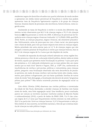 p
37
pppppppppppppppppppppppppp
residentes negros de domicílios situados nos quartis inferiores de renda tendem
a apresentar em média menor percentual de frequência à creche mas podem
apresentar taxa de frequência ligeiramente superior à do grupo de crianças
brancas. Estamos diante de processos não sincrônicos, heterocrônicos, como su-
gerido antes.
Analisando as taxas de frequência à creche e à escola dos diferentes seg-
mentos raciais observamos que 84,5 % de crianças negras e 79,3 % de crianças
brancas não frequentavam a creche em 2008. A diferença do percentual de fre-
quência entre crianças negras e brancas é reduzido: 5,2 % (PNAD, 2008, apud IPEA,
2010). Porém, as crianças pequenas, negras e brancas, são altamente prejudica-
das. Politicamente, antes de preocupar-me com o hiato racial, me preocuparia
com o hiato de idade, pois é ele que maior impacto tem entre as crianças negras.
Minha prioridade não seria atentar para os 5,2 % de crianças negras que não
atingem o mesmo patamar de frequência à creche que crianças brancas, mas os
84,5 % de crianças negras de 0 a 3 anos que não dispõem de creche.
O modelo de expansão da educação infantil adotado em certas regiões bra-
sileiras provocou o fato de ser a educação infantil pública, dentre todos os níveis
de ensino, aquela que apresenta maior focalização na pobreza: “cujos quasi-ginis
são próximos a –0,3, indicando nitidamente que os mais pobres têm um maior
acesso que os mais ricos” (Barros e Foguez, 2001, p. 119)22
. Ora, conhecendo as
insuficiências de creches e pré-escolas, públicas e comunitárias, para crianças
pobres, pergunto: essa focalização observada não seria decorrência de proces-
so perverso, em razão de essas creches e pré-escolas terem sido criadas, exata-
mente, para pobres e afugentarem, por sua baixa qualidade, famílias de outros
níveis de renda? Sem demagogia, a focalização não decorre de serem “programas
pobres para pobres”? Não estaria ocorrendo processo de segregação social ou
racial?
Com efeito, Oliveira (1994) observara nas creches públicas e conveniadas
da cidade de São Paulo, destinadas a atender crianças de famílias com baixos
níveis de renda, uma forte segregação racial. Essa tendência, pouco analisada,
parece ser comum ao território nacional. Conforme análise de Marcelo Paixão
e colaboradores(as) (2010), a partir de dados da PNAD 2008, 71,4 % das crian-
ças negras de 0 a 3 anos que frequentavam creches estavam na rede pública e
28,6 % na particular. Entre as crianças brancas, 51,9 % frequentavam a rede pú-
blica (tabela 4). Isso acarreta, no território nacional, o fato de que a intensa maio-
ria de crianças na rede pública é negra.
22 Seria necessário atualizar essas informações que, infelizmente, não o foram.
 