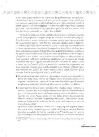 p
39
pppppppppppppppppppppppppp
metas e estratégias em busca da construção da igualdade racial na e pela edu-
cação infantil, particularmente na e pela creche, destacarei, abaixo, insuficiên-
cias que noto na produção acadêmica brasileira, que podem constituir um alerta
para fragilidades em nossas opções por prioridades e estratégias nas políticas de
igualdade racial visando as crianças pequenas, particularmente as de 0 a 3 anos,
que têm direito à educação em creches de qualidade.
Tentando integrar essa minha lealdade primeira com as crianças pequenas,
com as crianças pequenas negras, indígenas, brancas a meu ofício de pesquisa-
dora, destacarei, a seguir, pontos que, a meu ver, merecem atenção na produção
de conhecimentos sobre o tema. Não que considere a política pública decorrên-
cia direta da produção de conhecimentos. Antes, a produção de conhecimentos
pode ser, e geralmente o é, parcialmente dependente das políticas públicas. Além
disso, como assinalei em outro lugar (Rosemberg, 2001), prioridades e estratégias
na agenda das políticas sociais-educacionais são sempre resultantes de negocia-
ções políticas, nas quais o conhecimento acadêmico pode ou não participar, ser
mais ou menos mitificado, ou informar cidadãos(ãs) para a tomada de posição
informada. Em nossas opções políticas definimos lealdades. As minhas, nesta
etapa da vida profissional, política e pessoal são com as crianças pequenas, ne-
gras, indígenas, brancas ainda subalternizadas pelas políticas públicas nacio-
nais, inclusive pela política de creche. Vejamos, pois, a seguir, os pontos que, a
meu ver, deveriam ser objeto de atenção acadêmica.
1. Os estudos sociais sobre a infância e pesquisas e estudos sobre educação in-
fantil têm dado pouca atenção às relações raciais. Da mesma forma que é
urgente “transversalizar” o enfoque das relações de idade (ou geracionais) nos
estudos-pesquisas sobre relações raciais, o inverso também é verdadeiro.
2. O principal foco de pesquisas e estudos sobre relações raciais e infância ou
criança, no Brasil, são as interações interpessoais, destacando estereótipos e
preconceitos captados nas interações entre crianças, ou entre adultos e crian-
ças (não vice-versa). Pouca atenção tem sido dada à análise das condições de
vida das crianças conforme sua pertença étnico-racial, com exceção de pro-
cessos de discriminação no âmbito da educação, particularmente a partir do
ensino fundamental.
Quando se trata da educação infantil e da criança pequena, as pesquisas são
recentes e muito menos frequentes, sendo raríssimos os balanços brasilei-
ros sobre a condição de vida de crianças negras24
(e indígenas) no contexto
das políticas públicas. Não dispomos de nenhuma análise sobre o impacto da
24 Um das exceções é o trabalho que realizei com Regina Pahim Pinto em 1997 analisando a PNAD 1987 (Rosemberg e Pinto,
1997).
 
