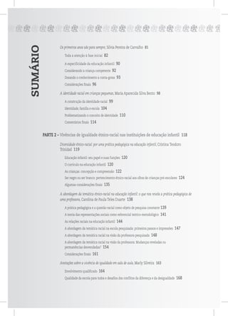 SUMÁRIO
ppppppppppppppppppppppppppp
Os primeiros anos são para sempre, Silvia Pereira de Carvalho 81
Toda a atenção à fase inicial 82
A especificidade da educação infantil 90
Considerando a criança competente 92
Dosando o conhecimento a conta-gotas 93
Considerações finais 96
A identidade racial em crianças pequenas, Maria Aparecida Silva Bento 98
A construção da identidade racial 99
Identidade, família e escola 104
Problematizando o conceito de identidade 110
Comentários finais 114
PARTE 2 – Vivências de igualdade étnico-racial nas instituições de educação infantil 118
Diversidade étnico-racial: por uma prática pedagógica na educação infantil, Cristina Teodoro
Trinidad 119
Educação infantil: seu papel e suas funções 120
O currículo na educação infantil 120
As crianças: concepção e compreensão 122
Ser negro ou ser branco: pertencimento étnico-racial aos olhos de crianças pré-escolares 124
Algumas considerações finais 135
A abordagem da temática étnico-racial na educação infantil: o que nos revela a prática pedagógica de
uma professora, Carolina de Paula Teles Duarte 138
A prática pedagógica e a questão racial como objeto de pesquisa constante 139
A teoria das representações sociais como referencial teórico-metodológico 141
As relações raciais na educação infantil 144
A abordagem da temática racial na escola pesquisada: primeiros passos e impressões 147
A abordagem da temática racial na visão da professora pesquisada 148
A abordagem da temática racial na visão da professora: Mudanças reveladas ou
permanências desvendadas? 154
Considerações finais 161
Anotações sobre a vivência de igualdade em sala de aula, Marly Silveira 163
Envolvimento qualificado 164
Qualidade da escola para todos e desafios dos conflitos da diferença e da desigualdade 168
 