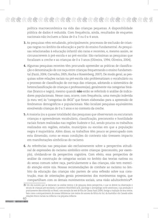 40
pppppppppppppppppppppppppp p
política macroeconômica na vida das crianças pequenas. A disponibilidade
pública de dados é reduzida. Com frequência, ainda, resultados de enquetes
nacionais não incluem a faixa de 0 a 3 ou 0 a 4 anos.
3. As pesquisas vêm estudando, principalmente, processos de exclusão de crian-
ças negras no âmbito da educação a partir do ensino fundamental. As pesqui-
sas relacionadas à educação infantil são raras e recentes, e, mesmo assim, se
circunscrevem à pré-escola e ao pré-escolar. São raríssimas as pesquisas que
focalizam a creche e as crianças de 0 a 3 anos (Oliveira, 1994; Oliveira, 2004).
4. Algumas pesquisas recentes têm procurado apreender as práticas de classifica-
ção e denominação de cor-raça entre crianças frequentando o ensino fundamen-
tal (Fazzi, 2004; Carvalho, 2005; Rocha e Rosemberg, 2007). De modo geral, as pes-
quisas sobre relações raciais na pré-escola não problematizam o vocabulário ou
o processo de classificação de cor-raça das crianças, adotando a sistemática de
heteroclassificação de crianças e professores(as), geralmente via categorias biná-
rias (branco e negro), mesmo quando não estão se referindo à análise de indica-
dores populacionais. Nesse caso, ocorre, com frequência, uma menção indevida
(a meu ver) às “categorias do IBGE” que foram elaboradas para a apreensão de
fenômenos demográficos e populacionais. Não localizei pesquisas equivalentes
envolvendo crianças de 0 a 3 anos e no contexto da creche.
5. A maioria (ou a quase totalidade) das pesquisas que observaram ou escutaram
crianças e apreenderam vocabulário, classificação, preconceito e hostilidade
raciais foram realizadas nas regiões Sudeste e Sul, sendo poucos os trabalhos
realizados em regiões, estados, municípios ou escolas em que a população
negra é majoritária. Além disso, os trabalhos têm pouco se preocupado com
esta dimensão, como se essas condições do contexto não tivessem impacto
em manifestações simbólicas do racismo.
6. As referências nas pesquisas são exclusivamente sobre a perspectiva atitudi-
nal de expressões do racismo simbólico entre crianças (preconceito, por exem-
plo), olvidando-se da perspectiva cognitiva. Com efeito, essa perspectiva de
análise da construção de categorias sociais no âmbito das teorias nativas ou
do senso comum sobre raça, particularmente a das crianças, não tem mereci-
do atenção entre nós. Nossas recomendações de combate ao racismo no âm-
bito da educação das crianças não partem de uma reflexão sobre sua cons-
trução, mas de orientações gerais provenientes dos movimentos negros, que
compartilham com os demais movimentos sociais, uma visão adultocêntrica25
.
25 Um dos autores que se destacam na análise teórica e de pesquisa desta perspectiva, e que se deteve na observação e
escuta de crianças pré-escolares, é Lawrence Hirschfield (s/d), psicólogo e antropólogo norte-americano, cuja produção é
praticamente desconhecida no Brasil, com exceção da tese de Rita de Cássia Fazzi (2004). Instigo a tradução de seus textos,
bem como o enriquecimento de nossas bibliotecas com textos de autores da África do Sul, da Austrália e do Canadá sobre
relações étnico-raciais na infância e na pequena infância.
 