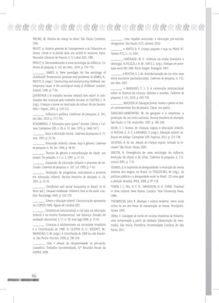 46
pppppppppppppppppppppppppp
PRIORE, M. História da criança no Brasil. São Paulo, Contexto,
1991.
PROST, A. Histoire générale de l’enseignement e de l’éducation en
France. L’école et la famille dans une société en mutation. Paris:
Nouvelle Librairie de France, G. U. Labat Edit, 1981.
PROUT, A. Reconsiderando a nova sociologia da infância. Ca-
dernos de pesquisa, n. 141 set./dez., 2010, p. 729-750.
_________; JAMES, A. New paradigm for the sociology of
childhood? Provenance, promise and problems. In JAMES,A.;
PROUT,A. (orgs.). Constructing and reconstructing childhood: con-
temporany issues in the sociological study of childhood. London:
Falmer, 1990, p. 7-34.
QVORTRUP, J. O trabalho escolar infantil tem valor? A colo-
nização das crianças pelo trabalho escolar. In CASTRO, L. R.
(org.). Crianças e jovens na construção da cultura. Rio de Janeiro:
NAU / Faperj, 2001, p. 129-152.
_________. Infância e política. Cadernos de pesquisa, n. 141,
set./dez. 2010, p. 777-792.
ROSEMBERG, F. Educação para quem? Revista Ciência e Cul-
tura, Campinas (SP), v. 28, n. 12, dez. 1976, p. 1466-1471.
_________. Raça e educação inicial. Cadernos de pesquisa, n. 77,
mai. 1991, p. 25-34.
_________. Educação infantil, classe, raça e gênero. Cadernos
de pesquisa, n. 96, fev. 1996, p. 58-65.
_________. Teorias de gênero e subordinação de idade: um
ensaio. Pro-posições, v. 7, n. 3, 1997, p. 17-23.
_________. Expansão da educação infantil e processo de ex-
clusão. Cadernos de pesquisa, n. 107, jul. 1999, p. 7-41.
_________. Avaliação de programas, indicadores e projetos
em educação infantil. Revista brasileira de educação. n. 16,
2001, p. 19-26.
_________. Childhood and social inequality in Brazil. In H.
Penn (ed.). Unequal childhoods: children’s lives in the south. Lon-
don: Routledge, 2005, p. 142-170.
_________. Gênero e educação infantil. Comunicação apresenta
no COPEDI 2006, Águas de Lindóia (SP).
_________. Estatísticas educacionais e cor-raça na educação
infantil e no ensino fundamental: um balanço. Estudos em
avaliação educacional, v. 17, n. 34, mai./ago.2006, p. 15-41.
_________. Crianças e adolescentes na sociedade brasileira
e a Constituição de 1988. In OLIVEN, R. G.; RIDENTI, M.;
BRANDÃO, G. M. (orgs.) A Constituição de 1988 na vida brasilei-
ra. São Paulo: Hucitec, 2008, p. 296-334.
_________. Usos e abusos da obrigatoriedade na pré-escola.
Caxambu: Trabalho Encomendado, 32ª Reunião Anual da
ANPEd, 2009.
_________. Uma tragédia anunciada: a educação pré-escolar
obrigatória. São Paulo: FCC, mimeo, 2010.
_________ e PINTO, R. P. Criança pequena e raça na PNAD 87.
Textos FCC, n. 13, 1997.
_________; ANDRADE, M. P.. Infância na mídia brasileira e
ideologia. In VILELA, J. A. M.; SATO, L. (org.). Diálogos em psico-
logia social (85-108). Porto Alegre: Evangraf, 2007.
_________ e ROCHA, E. J. da. Autodeclaração de cor e/ou raça
entre escolares paulistanos(as). Cadernos de pesquisa, n. 132,
set./dez. 2007.
_________ e MARIANO, C. L. S. A convenção internacional
sobre os direitos da criança: debates e tensões. Cadernos de
pesquisa, n 141, 2010, p. 693-728.
_________; MADSEN, N. Educação formal, mulher e gênero no Bra-
sil contemporâneo. Rio de Janeiro: Cépia. (no prelo).
SÁNCHEZ-JANKOWSKI, M. As gangues e a imprensa: a
produção de um mito nacional. Revista brasileira de educação,
São Paulo: n. 5/6, maio/dez. 1997, p. 180-198.
SILVA, C. I. Acesso de crianças negras à educação infantil.
In ROCHA, E. A. C. e KRAMER, S. (orgs.). Educação infantil: en-
foques em diálogo. Campinas (SP): Papirus, 2011, p. 121-138.
SILVEIRA, A. M. da. Adoção de crianças negras: inclusão ou ex-
clusão? São Paulo: Veras, 2005.
SIROTA, R. Emergência de uma sociologia da infância:
evolução do objeto e do olhar. Cadernos de pesquisa, n. 112,
março 2001, p. 7-31.
SOARES, S.A trajetória da desigualdade: a evolução da renda
relativa dos negros no Brasil. In THEODORO, M. (org.). As
políticas públicas e a desigualdade racial no Brasil: 120 anos após
a abolição. Brasília: IPEA, 2008, p. 97-118.
TOBIN, J. J.; Wu, D. Y. H.; DAVIDSON, D. H. (1989). Preschool
in three cultures. New Haven, London: Yale University Press,
1989.
THOMPSON, John B. Ideologia e cultura moderna: teoria social
crítica na era dos meios de comunicação de massa. Petrópolis:
Vozes, 1995.
URRA, F. Concepção de creche em revistas brasileiras de Pediatria:
uma interpretação a partir da ideologia [dissertação de mes-
trado]. São Paulo, Pontifícia Universidade Católica de São
Paulo, 2011.
 