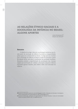 p
AS RELAÇÕES ÉTNICO-RACIAIS E A
SOCIOLOGIA DA INFÂNCIA NO BRASIL:
ALGUNS APORTES
Anete Abramowicz26
Fabiana de Oliveira27
Resumo
O objetivo do artigo é discutir as principais temáticas que fa-
zem parte da sociologia da infância buscando as singularidades
pelas quais ela se desenvolve no Brasil. O artigo procura mostrar
que a sociologia da infância no Brasil só pode ser pensada a partir
da relação racial, pois esta é constituinte da sociedade brasileira.
Buscamos analisar a especificidade da socialização das crianças
negras nas instituições de cuidado e educação à pequena infância
buscando aportes também para refletir sobre uma educação da
infância.
26Doutora em Educação, docente do curso de Pedagogia e da Pós- Graduação em Educação e Sociologia da
UFSCar, pesquisadora em Produtividade do CNPq. anetabra@ufscar.br
27Doutora em Educação, professora do Departamento de Ciências Humanas e Letras da Universidade
Federal de Alfenas (UNIFAL-MG). bi-reis@hotmail.com.
 