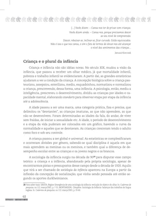48
pppppppppppppppppppppppppp p
[...] Vocês dizem: – Cansa-nos ter de privar com crianças.
Vocês dizem ainda: – Cansa-nos, porque precisamos descer
ao seu nível de compreensão.
Descer, rebaixar-se, inclinar-se, ficar curvado. Estão equivocados.
Não é isso o que nos cansa, e sim o fato de termos de elevar-nos até alcançar
o nível dos sentimentos das crianças...
Janusz Korczak
Criança e o plural da infância
Criança e infância não são idéias novas. No século XIX, mudou a visão da
infância, que passou a receber um olhar médico, já que mortalidade infantil,
pobreza e trabalho infantil se evidenciaram. A partir daí, as grandes estatísticas
ajudaram a ver a condição da criança.A concepção biológica sobre a criança pas-
teurizou, assepsiou, esterilizou, mediu, esquadrinhou, normatizou e normalizou
a criança, prescrevendo, dessa forma, uma infância. A psicologia, então, mediu a
inteligência, prescreveu o desenvolvimento, dividiu as crianças por idades e ca-
pacidade mental, elaborando standarts para observar etapa por etapa da infância
até a adolescência.
A idade passou a ser uma marca, uma categoria prática, fixa e precisa, que
delimitou os “desviantes”, as crianças imaturas, as que não aprendem, as que
não se desenvolvem. Foram determinadas as idades da fala, do andar, de viver
sem fraldas, de iniciar a sexualidade etc. A idade, o período de desenvolvimento
e a etapa da vida puderam ser colocados em um gráfico, havendo a curva da
normalidade e aqueles que se desviavam. As crianças cresceram tendo o adulto
como foco e sob seu controle.
A criança passou a ser global e universal. As estatísticas se complexificaram
e ocorreram divisões por gênero, sabendo-se qual disciplina é aquela em que
mais aprendem as meninas ou os meninos, e também qual a diferença de de-
sempenho escolar entre as crianças e os jovens negros e os brancos.
A sociologia da infância surgiu na década de 9028
para disputar esse campo
teórico: a criança e a infância, abandonado pela própria sociologia, apesar de
encontrarmos pistas e pressupostos desse campo desde a década de 1920. Aquilo
que virá a ser chamado de sociologia da infância apareceu na Europa a partir da
inflexão da concepção de socialização, que vinha sendo pensada até então se-
gundo os aportes durkheimianos.
28 Para saber mais: SIROTA, Régine. Emergência de uma sociologia da infância: evolução do objeto e do olhar. In: Cadernos de
pesquisa, no 112, março/2001, p. 7-31; MONTANDON, Cléopâtre. Sociologia da Infância: balanços dos trabalhos de língua
inglesa. In: Cadernos de pesquisa, no 112, março/2001, p. 33-60.
 