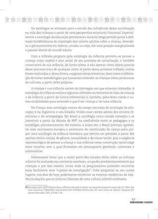 p
49
pppppppppppppppppppppppppp
Os sociólogos se voltaram para o estudo das influências dessa socialização
na vida das crianças a partir de uma perspectiva estrutural-funcional. Especial-
mente a sociologia da educação permaneceu durante longo período presa à defi-
nição durkheimiana de imposição dos valores adultos sobre a criança, levando-
as a permanecerem no silêncio, mudas, ou seja, em uma posição marginalizada
e passiva diante do mundo adulto.
Com a inflexão proposta pela sociologia da infância permitiu-se pensar a
criança como sujeito e ator social de seu processo de socialização, e também
construtora de sua infância, de forma plena, e não apenas como objeto passivo
desse processo e/ou de qualquer outro. A partir dessa primeira inflexão, outras
foram realizadas e, dessa forma, surgiram novas temáticas, bem como a elabora-
ção de novas metodologias que buscaram entender as crianças como produtoras
de culturas, a partir delas próprias.
A criança e sua infância saíram do interregno em que estavam colocadas. A
sociologia da infância realizou algumas inflexões na tentativa de falar da criança
e da infância a partir de outros referenciais e, também, prescreveu novas e ou-
tras modalidades para entender o que é ser criança e ter uma infância.
Na França, essa sociologia nasceu do campo saturado da sociologia da edu-
cação, e na Inglaterra e nos Estados Unidos esse campo adveio dos estudos fe-
ministas e da antropologia. No Brasil a sociologia como campo começou a se
constituir a partir da década de 9029
, na confluência entre os pedagogos e os
sociólogos, prioritariamente. No entanto, a nosso ver, o Brasil precisou aprovei-
tar esse movimento europeu e americano de constituição do campo para pro-
por uma sociologia da infância brasileira que precisa ser pensada a partir dos
aportes étnico-raciais, de gênero, sexualidade e de classe social, pois a exigência
epistemológica de pensar a criança e sua infância como construção social exige
estes recortes, sem a qual ficaremos em pressupostos genéricos, universais e
colonialistas.
Interessante notar que a maior parte dos estudos feitos sobre as culturas
infantis foi realizada em contextos escolares, ocupados predominantemente por
crianças e, por isso mesmo, locais onde os pesquisadores puderam encontrar
mais facilmente seus “sujeitos de investigação”. Cabe perguntar se, em outros
lugares, nos dias de hoje, poderíamos encontrar as mesmas evidências da exis-
tência daquilo que os teóricos chamam de uma cultura infantil autônoma.
29 Para saber mais: QUINTEIRO, Jucirema. Infância e educação no Brasil: um campo de estudos em construção. In: FARIA,Ana
Lúcia Goulart de; DEMARTINI, Zeila de Brito Fabri & PRADO, Patrícia Dias. Por uma cultura da infância. Campinas-(SP):
Autores Associados, 2005, p.19-48, 2a
. ed..
 