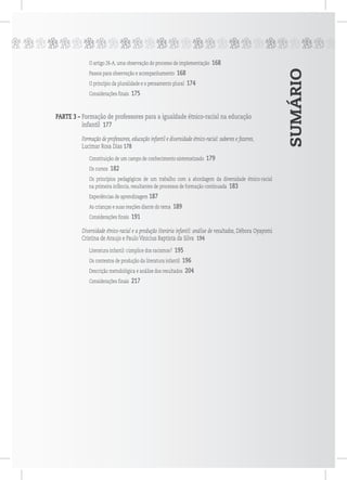 SUMÁRIO
ppppppppppppppppppppppppppp
O artigo 26-A, uma observação do processo de implementação 168
Passos para observação e acompanhamento 168
O princípio da pluralidade e o pensamento plural 174
Considerações finais 175
PARTE 3 – Formação de professores para a igualdade étnico-racial na educação
infantil 177
Formação de professores, educação infantil e diversidade étnico-racial: saberes e fazeres,
Lucimar Rosa Dias 178
Constituição de um campo de conhecimento sistematizado 179
Os cursos 182
Os princípios pedagógicos de um trabalho com a abordagem da diversidade étnico-racial
na primeira infância, resultantes de processos de formação continuada 183
Experiências de aprendizagem 187
As crianças e suas reações diante do tema 189
Considerações finais 191
Diversidade étnico-racial e a produção literária infantil: análise de resultados, Débora Oyayomi
Cristina de Araujo e Paulo Vinicius Baptista da Silva 194
Literatura infantil: cúmplice dos racismos? 195
Os contextos de produção da literatura infantil 196
Descrição metodológica e análise dos resultados 204
Considerações finais 217
 