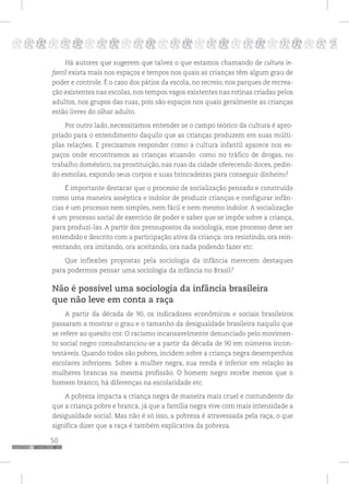 50
pppppppppppppppppppppppppp p
Há autores que sugerem que talvez o que estamos chamando de cultura in-
fantil exista mais nos espaços e tempos nos quais as crianças têm algum grau de
poder e controle. É o caso dos pátios da escola, no recreio, nos parques de recrea-
ção existentes nas escolas, nos tempos vagos existentes nas rotinas criadas pelos
adultos, nos grupos das ruas, pois são espaços nos quais geralmente as crianças
estão livres do olhar adulto.
Por outro lado, necessitamos entender se o campo teórico da cultura é apro-
priado para o entendimento daquilo que as crianças produzem em suas múlti-
plas relações. E precisamos responder como a cultura infantil aparece nos es-
paços onde encontramos as crianças atuando: como no tráfico de drogas, no
trabalho doméstico, na prostituição, nas ruas da cidade oferecendo doces, pedin-
do esmolas, expondo seus corpos e suas brincadeiras para conseguir dinheiro?
É importante destacar que o processo de socialização pensado e construído
como uma maneira asséptica e indolor de produzir crianças e configurar infân-
cias é um processo nem simples, nem fácil e nem mesmo indolor. A socialização
é um processo social de exercício de poder e saber que se impõe sobre a criança,
para produzi-las. A partir dos pressupostos da sociologia, esse processo deve ser
entendido e descrito com a participação ativa da criança: ora resistindo, ora rein-
ventando, ora imitando, ora aceitando, ora nada podendo fazer etc.
Que inflexões propostas pela sociologia da infância merecem destaques
para podermos pensar uma sociologia da infância no Brasil?
Não é possível uma sociologia da infância brasileira
que não leve em conta a raça
A partir da década de 90, os indicadores econômicos e sociais brasileiros
passaram a mostrar o grau e o tamanho da desigualdade brasileira naquilo que
se refere ao quesito cor. O racismo incansavelmente denunciado pelo movimen-
to social negro consubstanciou-se a partir da década de 90 em números incon-
testáveis. Quando todos são pobres, incidem sobre a criança negra desempenhos
escolares inferiores. Sobre a mulher negra, sua renda é inferior em relação às
mulheres brancas na mesma profissão. O homem negro recebe menos que o
homem branco, há diferenças na escolaridade etc.
A pobreza impacta a criança negra de maneira mais cruel e contundente do
que a criança pobre e branca, já que a família negra vive com mais intensidade a
desigualdade social. Mas não é só isso, a pobreza é atravessada pela raça, o que
significa dizer que a raça é também explicativa da pobreza.
 