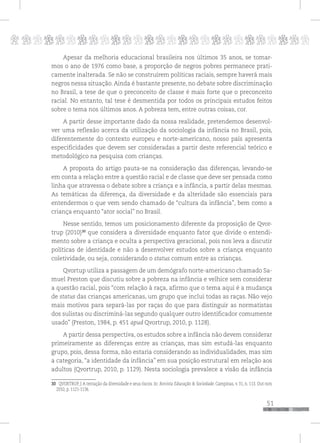 p
51
pppppppppppppppppppppppppp
Apesar da melhoria educacional brasileira nos últimos 35 anos, se tomar-
mos o ano de 1976 como base, a proporção de negros pobres permanece prati-
camente inalterada. Se não se construírem políticas raciais, sempre haverá mais
negros nessa situação. Ainda é bastante presente, no debate sobre discriminação
no Brasil, a tese de que o preconceito de classe é mais forte que o preconceito
racial. No entanto, tal tese é desmentida por todos os principais estudos feitos
sobre o tema nos últimos anos. A pobreza tem, entre outras coisas, cor.
A partir desse importante dado da nossa realidade, pretendemos desenvol-
ver uma reflexão acerca da utilização da sociologia da infância no Brasil, pois,
diferentemente do contexto europeu e norte-americano, nosso país apresenta
especificidades que devem ser consideradas a partir deste referencial teórico e
metodológico na pesquisa com crianças.
A proposta do artigo pauta-se na consideração das diferenças, levando-se
em conta a relação entre a questão racial e de classe que deve ser pensada como
linha que atravessa o debate sobre a criança e a infância, a partir delas mesmas.
As temáticas da diferença, da diversidade e da alteridade são essenciais para
entendermos o que vem sendo chamado de “cultura da infância”, bem como a
criança enquanto “ator social” no Brasil.
Nesse sentido, temos um posicionamento diferente da proposição de Qvor-
trup (2010)30
que considera a diversidade enquanto fator que divide o entendi-
mento sobre a criança e oculta a perspectiva geracional, pois nos leva a discutir
políticas de identidade e não a desenvolver estudos sobre a criança enquanto
coletividade, ou seja, considerando o status comum entre as crianças.
Qvortup utiliza a passagem de um demógrafo norte-americano chamado Sa-
muel Preston que discutiu sobre a pobreza na infância e velhice sem considerar
a questão racial, pois “com relação à raça, afirmo que o tema aqui é a mudança
de status das crianças americanas, um grupo que inclui todas as raças. Não vejo
mais motivos para separá-las por raças do que para distinguir as normatistas
dos sulistas ou discriminá-las segundo qualquer outro identificador comumente
usado” (Preston, 1984, p. 451 apud Qvortrup, 2010, p. 1128).
A partir dessa perspectiva, os estudos sobre a infância não devem considerar
primeiramente as diferenças entre as crianças, mas sim estudá-las enquanto
grupo, pois, dessa forma, não estaria considerando as individualidades, mas sim
a categoria, “a identidade da infância” em sua posição estrutural em relação aos
adultos (Qvortrup, 2010, p. 1129). Nesta sociologia prevalece a visão da infância
30 QVORTRUP, J. A tentação da diversidade e seus riscos. In: Revista Educação & Sociedade. Campinas, v. 31, n. 113. Out-nov,
2010, p. 1121-1136.
 
