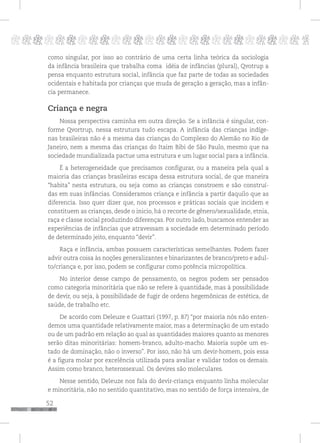 52
pppppppppppppppppppppppppp p
como singular, por isso ao contrário de uma certa linha teórica da sociologia
da infância brasileira que trabalha coma idéia de infâncias (plural), Qvotrup a
pensa enquanto estrutura social, infância que faz parte de todas as sociedades
ocidentais e habitada por crianças que muda de geração a geração, mas a infân-
cia permanece.
Criança e negra
Nossa perspectiva caminha em outra direção. Se a infância é singular, con-
forme Qvortrup, nessa estrutura tudo escapa. A infância das crianças indíge-
nas brasileiras não é a mesma das crianças do Complexo do Alemão no Rio de
Janeiro, nem a mesma das crianças do Itaim Bibi de São Paulo, mesmo que na
sociedade mundializada pactue uma estrutura e um lugar social para a infância.
É a heterogeneidade que precisamos configurar, ou a maneira pela qual a
maioria das crianças brasileiras escapa dessa estrutura social, de que maneira
“habita” nesta estrutura, ou seja como as crianças constroem e são construí-
das em suas infâncias. Consideramos criança e infância a partir daquilo que as
diferencia. Isso quer dizer que, nos processos e práticas sociais que incidem e
constituem as crianças, desde o inicio, há o recorte de gênero/sexualidade, etnia,
raça e classe social produzindo diferenças. Por outro lado, buscamos entender as
experiências de infâncias que atravessam a sociedade em determinado período
de determinado jeito, enquanto “devir”.
Raça e infância, ambas possuem características semelhantes. Podem fazer
advir outra coisa às noções generalizantes e binarizantes de branco/preto e adul-
to/criança e, por isso, podem se configurar como potência micropolítica.
No interior desse campo de pensamento, os negros podem ser pensados
como categoria minoritária que não se refere à quantidade, mas à possibilidade
de devir, ou seja, à possibilidade de fugir de ordens hegemônicas de estética, de
saúde, de trabalho etc.
De acordo com Deleuze e Guattari (1997, p. 87) “por maioria nós não enten-
demos uma quantidade relativamente maior, mas a determinação de um estado
ou de um padrão em relação ao qual as quantidades maiores quanto as menores
serão ditas minoritárias: homem-branco, adulto-macho. Maioria supõe um es-
tado de dominação, não o inverso”. Por isso, não há um devir-homem, pois essa
é a figura molar por excelência utilizada para avaliar e validar todos os demais.
Assim como branco, heterossexual. Os devires são moleculares.
Nesse sentido, Deleuze nos fala do devir-criança enquanto linha molecular
e minoritária, não no sentido quantitativo, mas no sentido de força intensiva, de
 