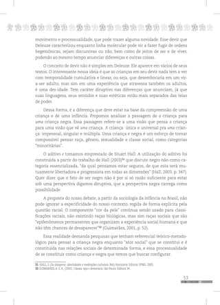p
53
pppppppppppppppppppppppppp
movimento e processualidade, que pode trazer alguma novidade. Esse devir que
Deleuze caracterizou enquanto linha molecular pode vir a fazer fugir de ordens
hegemônicas, sejam discursivas ou não, bem como de jeitos de ser e de viver,
podendo ao mesmo tempo anunciar diferenças e outras coisas.
O conceito de devir não é simples em Deleuze. Ele aparece em vários de seus
textos. O interessante nessa ideia é que as crianças em seu devir nada tem a ver
com temporalidade cumulativa e linear, ou seja, que desembocaria em um vir-
a-ser adulto, mas sim em uma experiência que atravessa também os adultos,
é uma des-idade. Tem caráter diruptivo nas diferenças que anunciam, já que
suas linguagens, seus sentidos e suas estéticas estão mais separados das teias
de poder.
Dessa forma, é a diferença que deve estar na base da compreensão de uma
criança e de uma infância. Propomos analisar a passagem de a criança para
uma criança negra. Essa passagem refere-se a uma visão que pensa a criança
para uma visão que vê uma criança. A criança: única e universal pra uma crian-
ça: impessoal, singular e múltipla. Uma criança e negra é um esforço de tornar
compossível pensar raça, gênero, sexualidade e classe social, como categorias
“minoritárias”.
O aditivo e tomamos emprestado de Stuart Hall. A utilização do aditivo foi
construída a partir do trabalho de Hall (2003)31
que discute negro não como ca-
tegoria essencializada, “da qual pensamos estar seguros, de que esta será mu-
tuamente libertadora e progressista em todas as dimensões” (Hall, 2003, p. 347).
Quer dizer que o fato de ser negro não é por si só razão suficiente para estar
sob uma perspectiva digamos diruptiva, que a perspectiva negra carrega como
possibilidade.
A proposta do nosso debate, a partir da sociologia da infância no Brasil, não
pode ignorar a especificidade do nosso contexto, regida de forma explícita pela
questão racial. O componente “cor da pele” continua sendo usado para classi-
ficações raciais, não existindo raças biológicas, mas sim raças sociais que são
“epifenômenos permanentes que organizam a experiência social humana e que
não têm chances de desaparecer”32
(Guimarães, 2001, p. 52).
Essa realidade demanda pesquisas que tenham referencial teórico-metodo-
lógico para pensar a criança negra enquanto “ator social” que se constitui e é
constituída nas relações sociais de determinada forma, e essa processualidade
de se constituir como criança e negra que temos que buscar configurar.
31 HALL, S. Da diáspora: identidades e mediações culturais. Belo Horizonte: Editora UFMG. 2003.
32 GUIMARÃES, A. S. A., (2002). Classes, raça e democracia. São Paulo: Editora 34.
 