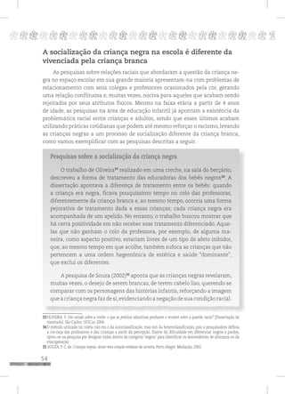 54
pppppppppppppppppppppppppp p
A socialização da criança negra na escola é diferente da
vivenciada pela criança branca
As pesquisas sobre relações raciais que abordaram a questão da criança ne-
gra no espaço escolar em sua grande maioria apresentam-na com problemas de
relacionamento com seus colegas e professores ocasionados pela cor, gerando
uma relação conflituosa e, muitas vezes, nociva para aqueles que acabam sendo
rejeitados por seus atributos físicos. Mesmo na faixa etária a partir de 4 anos
de idade, as pesquisas na área de educação infantil já apontam a existência da
problemática racial entre crianças e adultos, sendo que esses últimos acabam
utilizando práticas cotidianas que podem até mesmo reforçar o racismo, levando
as crianças negras a um processo de socialização diferente da criança branca,
como vamos exemplificar com as pesquisas descritas a seguir.
Pesquisas sobre a socialização da criança negra
O trabalho de Oliveira33
realizado em uma creche, na sala do berçário,
descreveu a forma de tratamento das educadoras dos bebês negros34
. A
dissertação apontava a diferença de tratamento entre os bebês: quando
a criança era negra, ficava pouquíssimo tempo no colo das professoras,
diferentemente da criança branca e, ao mesmo tempo, ocorria uma forma
pejorativa de tratamento dada a essas crianças; cada criança negra era
acompanhada de um apelido. No entanto, o trabalho buscou mostrar que
há certa positividade em não receber esse tratamento diferenciado. Aque-
las que não ganham o colo da professora, por exemplo, de alguma ma-
neira, como aspecto positivo, estariam livres de um tipo de afeto inibidor,
que, ao mesmo tempo em que acolhe, também sufoca as crianças que não
pertencem a uma ordem hegemônica de estética e saúde “dominante”,
que exclui os diferentes.
A pesquisa de Souza (2002)35
aponta que as crianças negras revelaram,
muitas vezes, o desejo de serem brancas, de terem cabelo liso, querendo se
comparar com os personagens das histórias infantis, reforçando a imagem
que a criança negra faz de si,evidenciando a negação de sua condição racial.
33OLIVEIRA, F. Um estudo sobre a creche: o que as práticas educativas produzem e revelam sobre a questão racial? [Dissertação de
mestrado]. São Carlos: UFSCar. 2004.
34O método utilizado na coleta não era o da autoclassificação, mas sim da heteroclassificação, pois a pesquisadora definia
a cor-raça das professoras e das crianças a partir da percepção. Diante da dificuldade em diferenciar negros e pardos,
optou-se na pesquisa por designar todos dentro da categoria ‘negros’ para identificar os descendentes de africanos ou da
miscigenação.
35 SOUZA,Y. C. de. Crianças negras: deixei meu coração embaixo da carteira. Porto Alegre: Mediação, 2002.
 