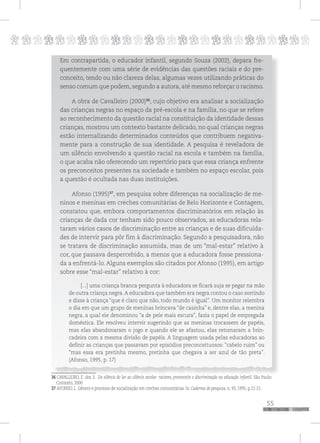 p
55
pppppppppppppppppppppppppp
Em contrapartida, o educador infantil, segundo Souza (2002), depara fre-
quentemente com uma série de evidências das questões raciais e do pre-
conceito, tendo ou não clareza delas, algumas vezes utilizando práticas do
senso comum que podem, segundo a autora, até mesmo reforçar o racismo.
A obra de Cavalleiro (2000)36
, cujo objetivo era analisar a socialização
das crianças negras no espaço da pré-escola e na família, no que se refere
ao reconhecimento da questão racial na constituição da identidade dessas
crianças, mostrou um contexto bastante delicado, no qual crianças negras
estão internalizando determinados conteúdos que contribuem negativa-
mente para a construção de sua identidade. A pesquisa é reveladora de
um silêncio envolvendo a questão racial na escola e também na família,
o que acaba não oferecendo um repertório para que essa criança enfrente
os preconceitos presentes na sociedade e também no espaço escolar, pois
a questão é ocultada nas duas instituições.
Afonso (1995)37
, em pesquisa sobre diferenças na socialização de me-
ninos e meninas em creches comunitárias de Belo Horizonte e Contagem,
constatou que, embora comportamentos discriminatórios em relação às
crianças de dada cor tenham sido pouco observados, as educadoras rela-
taram vários casos de discriminação entre as crianças e de suas dificulda-
des de intervir para pôr fim à discriminação. Segundo a pesquisadora, não
se tratava de discriminação assumida, mas de um “mal-estar” relativo à
cor, que passava despercebido, a menos que a educadora fosse pressiona-
da a enfrentá-lo. Alguns exemplos são citados por Afonso (1995), em artigo
sobre esse “mal-estar” relativo à cor:
[...] uma criança branca pergunta à educadora se ficará suja se pegar na mão
de outra criança negra.A educadora que também era negra contou o caso sorrindo
e disse à criança “que é claro que não, todo mundo é igual”. Um monitor relembra
o dia em que um grupo de meninas brincava “de casinha” e, dentre elas, a menina
negra, a qual ele denominou “a de pele mais escura”, fazia o papel de empregada
doméstica. Ele resolveu intervir sugerindo que as meninas trocassem de papéis,
mas elas abandonaram o jogo e quando ele se afastou, elas retomaram a brin-
cadeira com a mesma divisão de papéis. A linguagem usada pelas educadoras ao
definir as crianças que passavam por episódios preconceituosos: “cabelo ruim” ou
“mas essa era pretinha mesmo, pretinha que chegava a ser azul de tão preta”.
(Afonso, 1995, p. 17)
36 CAVALLEIRO, E. dos S.. Do silêncio do lar ao silêncio escolar: racismo, preconceito e discriminação na educação infantil. São Paulo:
Contexto, 2000.
37 AFONSO, L. Gênero e processo de socialização em creches comunitárias. In Cadernos de pesquisa, n. 93, 1995, p.12-21.
 