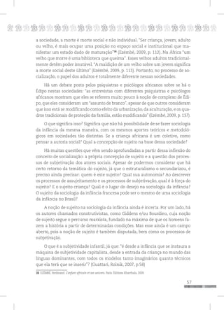 p
57
pppppppppppppppppppppppppp
a sociedade, a morte é morte social e não individual. “Ser criança, jovem, adulto
ou velho, é mais ocupar uma posição no espaço social e institucional que ma-
nifestar um estado dado de maturação”38
(Ezémbé, 2009, p. 112). Na África “um
velho que morre é uma biblioteca que queima”. Esses velhos adultos tradicional-
mente detêm poder imutável.“A maldição de um velho sobre um jovem significa
a morte social deste último” (Ezémbé, 2009, p. 113). Portanto, no processo de so-
cialização, o papel dos adultos é totalmente diferente nessas sociedades.
Há um debate posto pelos psiquiatras e psicólogos africanos sobre se há o
Édipo nestas sociedades: “as entrevistas com diferentes psiquiatras e psicólogos
africanos mostram que eles se referem muito pouco à noção de complexo de Édi-
po, que eles consideram um “assunto de branco”, apesar de que outros consideram
que isso está se modificando como efeito da urbanização, da aculturação, e os qua-
dros tradicionais de proteção da família, estão modificando” (Ezémbé, 2009, p. 137).
O que significa isso? Significa que não há possibilidade de se fazer sociologia
da infância da mesma maneira, com os mesmos aportes teóricos e metodoló-
gicos em sociedades tão distintas. Se a criança africana é um coletivo, como
pensar a autoria social? Qual a concepção de sujeito na base dessa sociedade?
Há muitas questões que vêm sendo aprofundadas a partir dessa inflexão do
conceito de socialização: a própria concepção de sujeito e a questão dos proces-
sos de subjetivação dos atores sociais. Apesar de podermos considerar que há
certo retorno da temática do sujeito, já que o estruturalismo o secundarizou, é
preciso ainda precisar: quem é este sujeito? Qual sua autonomia? Ao descrever
os processos de assujeitamento e os processos de subjetivação, qual é à força do
sujeito? E o sujeito criança? Qual é o lugar do desejo na sociologia da infância?
O sujeito da sociologia da infância francesa pode ser o mesmo de uma sociologia
da infância no Brasil?
A noção de sujeito na sociologia da infância ainda é incerta. Por um lado, há
os autores chamados construtivistas, como Giddens e/ou Bourdieu, cuja noção
de sujeito segue o percurso marxista, fundado na máxima de que os homens fa-
zem a história a partir de determinadas condições. Mas esse ainda é um campo
aberto, pois a noção de sujeito é também disputada, bem como os processos de
subjetivação.
O que é a subjetividade infantil, já que: “é desde a infância que se instaura a
máquina de subjetividade capitalista, desde a entrada da criança no mundo das
línguas dominantes, com todos os modelos tanto imaginários quanto técnicos
que ela terá que se inserir”? (Guattari, Rolnik, 2007, p.58)
38 EZÉMBÉ, Ferdinand. L’enfant africain et ses univers. Paris: Éditions Kharthala, 2009.
 