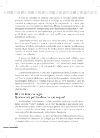 58
pppppppppppppppppppppppppp p
A partir da sociologia da infância a criança não é entendida como criança
essencial, universal e fora da história. A sociologia da infância vem problema-
tizando a abordagem psicológica e biológica de compreensão da criança, pois
recusa uma concepção uniforme da infância. Mesmo considerando os fatores de
homogeneidade entre as crianças como grupo com características etárias seme-
lhantes, são os fatores de heterogeneidade que devem ser considerados (classe
social, gênero, etnia, raça, religião etc.), pois os diferentes espaços estruturais
diferenciam as crianças.
É importante enfatizar que não basta trocar o axioma: “a criança não é es-
sencial ou natural” para o axioma “a criança é social e histórica”. Ou seja, não
basta trocar a biologia pela cultura. A definição sobre a criança e a infância em
muitos artigos pesquisados é obscura. Na medida em que aparece como simples
inversão de axioma, como é esse processo social e histórico de construção de
crianças e de infâncias?
A questão da idade até então pensada como algo natural, biológica, sofre
também uma inflexão. Do ponto de vista histórico e social passa a ser denomi-
nada com o conceito de geração (Mannheim, 1928). No entanto, essa inversão
não produz diferenças em geral, pois geração e idade passam a ser quase que
tomadas como sinônimas.
O mesmo acontece com os trabalhos de gênero cuja diferença em relação ao
sexo não é levada em conta. Fala-se de gênero, mas são trabalhos sobre mulhe-
res. Tanto a noção de idade como a de geração têm servido às hierarquizações,
classificações, distinções e relações de poder que, de certa maneira, a ideia de
experiência impediria. O conceito de geração possibilita entender o caráter rela-
cional do conceito infância, pois pretende pensar a relação entre a infância e a
idade adulta.
Há uma infância negra.
Qual é a luta política das crianças negras?
A sociologia da infância opera também no esforço teórico de entender a mu-
dança no ofício (“métier”) do aluno para o métier da criança, já que há uma tenta-
tiva de desescolarizar a criança. No entanto, pensar sob a perspectiva de métier
comporta prescrições normativas e comportamentais, a partir de certo conheci-
mento científico das necessidades e disposições da criança.
A prescrição de que brincar faz parte do “ofício” da infância implica em que,
em determinados trabalhos, as crianças que não brincam sejam entendidas
como sem-infância, o contrário do que preconiza a sociologia da infância.
 