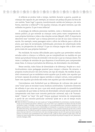 p
59
pppppppppppppppppppppppppp
A infância se produz todo o tempo, também durante a guerra, quando as
crianças são capazes de, por exemplo, ao colocar um pedaço de pano na boca de
um canhão, “fazer fugir” a guerra, transformando canhão em balança e, de certa
forma, exercitar a infância39
. E há aquelas crianças, em geral meninos, que são
soldados na guerra. O que é essa infância?
A sociologia da infância preconiza também, como o feminismo, um movi-
mento político, já que entende as crianças como porta vozes competentes de
suas próprias histórias e vidas e das relações sociais (Mayall, 2007). É importante
descrever esse “corredor” que a criança percorre ao sair de sua casa e entrar na
escola. Por exemplo, nessa passagem entre o ofício da infância para o ofício de
aluno, que tipos de socialização, individuação, processos de subjetivação estão
postos, na perspectiva da criança? O que as crianças negras têm a dizer como
porta vozes de suas próprias histórias?
Na realidade, há muitas dificuldades para aqueles que pretendem realizar
estudos sobre a criança e a infância, que se complexificam na medida em que
temos que produzir formas de entender e de escutar o que as crianças dizem. Por
vezes o cardápio de sentidos de que dispomos é insuficiente para compreender
essas falas. A criança é portadora da diferença, da diversidade e da alteridade.
Nesse sentido, todos falam de diversidade e de diferença. Propõe-se o mul-
ticulturalismo como pedagogia possível para compor o diverso. No entanto, a
proposta multicultural é de certa forma um tipo de relação. Na medida do pos-
sível consensual que se estabelece entre aqueles que já estão com aqueles que
já foram capazes de produzir alguns sentidos e compor cultura, como podemos
fazer com aqueles que ainda não estão com aqueles que não entendemos?
Concordamos com Rutheford que as diferenças de culturas não pode ser
uma “coisa” para se encaixar numa moldura universalista. O primeiro elemento
de reflexão é que uma vez que o que está sendo questionado é a possibilidade
ou suposição de que todas as formas de diversidade cultural sejam passíveis de
compreensão com base num conceito particular universal, seja o de “humani-
dade”, “classe” ou “raça”. Por quê? Porque qualquer tentativa de compreensão
a partir de um conceito particular universal “pode ser a um só tempo muito
39A ideia da infância é entendida por nós como aquela que “carrega possibilidades de acontecimento, inusitado, disruptivo,
escape que nos interessa para pensar a diferença. O que se quer dizer é que a experiência da infância não está vinculada
unicamente à idade, à cronologia, a uma etapa psicológica ou a uma temporalidade linear, cumulativa e gradativa, já que
ligada ao acontecimento, vincula-se à arte, à inventividade, ao intempestivo, ao ocasional, vinculando-se, portanto, a uma
des-idade. Dessa forma, como experiência pode também atravessar, ou não, os adultos. Há pessoas que são mais ou menos
atravessadas por ela. É a infância que pode vir a propiciar os devires enunciados neste artigo. Devir não como um vir-a-ser,
pois já vimos que nada tem a ver só com futuro, com uma cronologia qualquer, mas sim com aquilo que somos capazes de
produzir e de inventar como possibilidade de vida, potência de vida, o poder da vida se opondo ao poder sobre a vida. Pois
o espaço da criação também deve ser produzido, numa espécie de produção de produção do espaço de criar” (Abramowicz,
Levcovitz, Rodrigues, 2009).
 