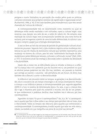 60
pppppppppppppppppppppppppp p
perigosa e muito limitadora na percepção dos modos pelos quais as práticas
culturais constroem seus próprios sistemas de significação e organização social”
(Rutherford, 1996, p. 36). E isso vale também para entendermos o que vem sendo
chamado de “cultura da infância”.
A contemporaneidade tem se caracterizado como momento no qual as
diferenças estão sendo exaltadas e até cultuadas, como a cultura negra: suas
músicas, suas danças, seu jeito de ser, o estilo do cabelo etc. No entanto, essa
exaltação da cultura negra vem acompanhada também de uma nova forma de
racismo, pois se organiza a partir de uma inclusão diferenciada. A cultura é usa-
da para cumprir o papel que a biologia desempenhava.
E isso se deve ao fato da natureza do período de globalização cultural atual-
mente em processo. Segundo Hall, o pós-moderno registra certas mudanças esti-
lísticas no que ele chama de dominante cultural que também representou uma
mudança no terreno da cultura, pois há uma “ambivalente fascinação do pós-
modernismo pelas diferenças sexuais, culturais e, sobretudo, raciais” (Hall, 2003,
p. 337). O momento atual faz emergir a discussão sobre a questão da identidade
e da pluralidade.
Quais são, a nosso ver, as dificuldades para se estudar a criança e a infân-
cia? A criança não é só o presente que ela inscreve em si, um presente no qual
os adultos jamais poderiam ter tido. Ela traz, também, um passado (a história
que carrega ao nascer), e anuncia – são portadoras de um futuro, do devir, mas
também são a fissura, o corte e a descontinuidade.
A infância é um encontro entre os tempos, as gerações e as descontinuida-
des. Ela é o encontro de um tempo cronológico e do tempo intempestivo. Pensar
a criança e sua infância é pensar a contemporaneidade que, segundo Agamben
(2009) é a luz e a sombra de determinada época. Ou seja, o que a criança fala,
diz e age, a maneira pela qual ela subjetiva o mundo, nos diz de um presen-
te que conhecemos e podemos decifrar, mas também nos é obscuro, por isso
contemporâneo.
Agamben no texto “O que é o contemporâneo?” diz, à p. 28: “o contemporâ-
neo é aquele que fixa o olhar sobre o seu tempo para perceber não as luzes, mas
a obscuridade. Todos os tempos são obscuros para aqueles que enfrentaram a
contemporaneidade. O contemporâneo é então aquele que sabe ver esta obscu-
ridade, na medida em que mergulha sua pena de escritor nas névoas40
”.
40 « Le contemporain est celui qui fixe le regard sur son temps pour en percevoir non les lumières, mais l’obscurité. Tous les
temps sont obscurs pour ceux qui en éprouvent la contemporanéité. Le contemporain est donc celui qui sait voir cette
obscurité, qui est en mesure d’écrire en trempant la plume dans les ténèbres ».
 