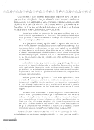 62
pppppppppppppppppppppppppp p
O que queremos dizer é sobre a necessidade de pensar o que tem sido o
processo de socialização das crianças. Sobretudo, pensar outros e novas formas
de socialização para a produção de novas crianças e outras infâncias, no sentido
de pensar outra forma de educação com crianças pequenas que podem ser in-
formadas a partir de uma sociologia da infância que aborde aspectos de nossa
realidade social, cultural, econômica e, sobretudo, racial.
Como criar e produzir um espaço fora das amarras de sentido, da ideia de in-
fância/povo, uma espécie de espaço fora-da-infância, uma banda larga, uma margem
maior, que nunca se sabe exatamente onde se vai chegar, em que as crianças possam
ficar sós, pensar, grunhir, falar etc.?
Se se quer produzir diferença é porque ela está ali e precisa fazer valer sua po-
tência política, precisa ser tirada do lugar do estranho, do horrível e da aberração. Mas
isso num movimento não de conversão em lucro para o capital, que tem sido hábil
em lhes retirar o que tem de único e talvez último, que são sua potência e sua vida.
A diferença precisa ser retirada da cena onde foi satanizada para ser recolocada na
multidão, onde a paisagem é indefinida, onde não se sabe exatamente quem é quem
e o que é o que, mesmo porque ela é nômade, quem estava ali não está mais, quem
chegou já saiu.
A educação de crianças pequenas as coloca no espaço público, que deveria ser
um espaço não fraternal, não doméstico e nem familiar. Queremos dizer com isso
que o espaço público é aquele que permite múltiplas experimentações. É o espaço,
por excelência, da criação, em que se exercitam formas diferentes de sociabilidade,
subjetividade e ação, o que não é possível em espaços familiares, que priorizam a
segurança material e imaterial.
O espaço público expõe e possibilita à criança outros agenciamentos, afetos
e amizades. É preciso saber aproveitar as possibilidades de acontecimentos que se
inauguram na cena pública e escolar. A professora não é a mãe, nem tia; a colega não
é a irmã; e brincar de casinha não é imitar papai-e-mamãe, bem como as histórias
infantis não precisam remeter a um final feliz e nem à ideia de mulher, de casal e
de povo.
Nessa educação a professora está fortemente empenhada em entender o que as
crianças falam, o que querem conhecer, o que há de interessante a fazer e a deixar
de fazer, a estudar, deixar para lá; pensar o que há de interessante para visitar, que
novas formas de brincar podem ser brincadas, que músicas e que danças podem ser
inventadas. Talvez valha a pena aproveitar a idéia das cem linguagens preconizada
pela escola italiana no interior de uma educação com a criança, no espaço público,
em que as afectibilidades criem novas redes de solidariedade e pensamento para que
se possibilite um devir-criança. (Abramowicz, Levcovitz e Rodrigues, 2009)
Ana Lucia Goulart de Faria fala de uma educação macunaímica. Colocando-
se ao lado do movimento antropofágico, considera-o como primeira manifes-
 