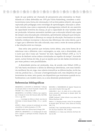p
63
pppppppppppppppppppppppppp
tação do que poderia ser chamado de pensamento pós-colonialista no Brasil.
Aliando-se à ideia defendida em 1976 por Fúlvia Rosemberg, considera o adul-
tocentrismo como forma de colonização e vê na brincadeira infantil, não aquela
capturada pela pedagogia como estratégia de aprendizagem, educação e, sobre-
tudo controle, mas como a expressão do protagonismo infantil de um exercício
da capacidade inventiva da criança, já que a capacidade de criar também deve
ser produzida. Achamos necessário também que a educação infantil seja capaz
de compor uma educação pós-colonialista, aproveitando-sedaquilo que está pos-
to como inventividade e diferença no campo da educação. Precisamos no nosso
trabalho cotidiano incorporar o discurso das diferenças não como desvio, que é
o lugar que o diferente tem sido colocado, mas como o mote de nossas práticas
e das relações entre as crianças.
Essa seria uma postura que reclama novos afetos, uma nova forma de se
relacionar com o diferente, com o estrangeiro, ou seja, com a diversidade, com
o outro que não é mais um “mesmo” de mim. Segundo Pelbart (1993, p. 11) “é
brincar de desfazer certas ordens cristalizadas no espelho do tempo”, buscando
assim, outras formas de vida, já que as opções que nos são dadas encontram-se
por vezes pobres e sem possibilidades.
A diversidade precisa ser produzida, mas, de acordo com Pelbart (1993, p.
23) “não basta reconhecer o direito às diferenças identitárias, com essa tolerân-
cia neoliberal tão em voga, mas caberia intensificar as diferenciações, incitá-las,
criá-las, produzi-las (...) recusar a homogeneização sutil, mas despótica em que
incorremos às vezes, sem querer, nos dispositivos que montamos quando os su-
bordinamos a um modelo único, ou a uma dimensão predominante”.
Referencias bibliográficas
ABRAMOWICZ, A; LEVCOVITZ, D.; RODRIGUES, T. Infâncias
em educação infantil. In Revista Pró-posições. Campinas (SP):
UNICAMP, v. 20, n. 3 (60), set./dez. 2009.
ABRAMOWICZ, A. & OLIVEIRA, F. Infância, raça e paparica-
ção. In Educação em revista. Belo Horizonte (MG), FaE/UFMG,
v. 26, n. 2, ago. 2010.
_________. A sociologia da infância no Brasil: uma área em
construção. In Revista Educação (UFSM), v. 35, n. 1, jan/abr.
2010.
AFONSO, L. Gênero e processo de socialização em creches
comunitárias. In Cadernos de pesquisa, n. 93. 1995.
AGAMBEN. Nudités. Paris: Éditions Payot & Rivages, 2009.
ARROYO, M.; ABRAMOWICZ, A. A reconfiguração da escola.
Entre a negação e a afirmação de direitos. Campinas (SP):
Papirus, 2009.
BROUGÈRE, G.; VANDENBROECK, M. Repenser l’éducation des
jeunes enfants. Bruxells: Peter Lang, 2007.
CAVALLEIRO, E. dos S. Do silêncio do lar ao silêncio escolar:
racismo, preconceito e discriminação na educação infantil. São
Paulo: Contexto, 2000.
EZÉMBÉ, Ferdinand. L’enfant africain et ses univers. Paris:
Éditions Kharthala, 2009.
FARIA A. L. G. Educação pré-escolar e cultura. Por uma pedagogia
da educação infantil. São Paulo: Cortez, Editora da Unicamp,
2002, 2ª ed.
GUATTARI, F.Trad.: Suely Belinha Rolnik La révolution molécu-
laire. São Paulo: Brasiliense. 1985. 2a edição.
GUIMARÃES, A. S. A. Classes, raça e democracia. São Paulo: Edi-
tora 34, 2002.
 