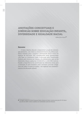 p
ANOTAÇÕES CONCEITUAIS E
JURÍDICAS SOBRE EDUCAÇÃO INFANTIL,
DIVERSIDADE E IGUALDADE RACIAL
Hédio Silva Júnior43
Resumo
O texto objetiva discutir e desenvolver a noção de interven-
ção preventiva, com vistas ao desenvolvimento de políticas pú-
blicas voltadas para o respeito à diversidade étnico-racial em
espaços de educação. Tais considerações serão apresentadas
com base no tratamento dado à educação pela Constituição
Federal, pelo Estatuto da Criança e do Adolescente, pela Lei de
Diretrizes e Bases e pelas leis 10.639/2003 e 11.645/2008. Será en-
focada a importância da contribuição das diferentes etnias para
a formação do povo brasileiro como conteúdo curricular obriga-
tório em todos os níveis de ensino – em especial nos estabeleci-
mentos de educação infantil.
43 Advogado, mestre em Direito Processual Penal e doutor em Direito Constitucional pela PUC-SP, diretor
executivo do CEERT e diretor acadêmico da Universidade Zumbi dos Palmares.
 