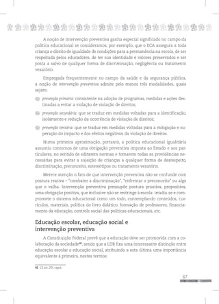 p
67
pppppppppppppppppppppppppp
A noção de intervenção preventiva ganha especial significado no campo da
política educacional se consideramos, por exemplo, que o ECA assegura a toda
criança o direito de igualdade de condições para a permanência na escola, de ser
respeitada pelos educadores, de ter sua identidade e valores preservados e ser
posta a salvo de qualquer forma de discriminação, negligência ou tratamento
vexatório.
Empregada frequentemente no campo da saúde e da segurança pública,
a noção de intervenção preventiva admite pelo menos três modalidades, quais
sejam:
prevenção primária: consistente na adoção de programas, medidas e ações des-
tinadas a evitar a violação de violação de direitos;
prevenção secundária: que se traduz em medidas voltadas para a identificação,
isolamento e redução da ocorrência de violação de direitos;
prevenção terciária: que se traduz em medidas voltadas para a mitigação e su-
peração do impacto e dos efeitos negativos da violação de direitos.
Numa primeira aproximação, portanto, a política educacional igualitária
assumiu contornos de uma obrigação preventiva imposta ao Estado e aos par-
ticulares, no sentido de editarem normas e tomarem todas as providências ne-
cessárias para evitar a sujeição de crianças a qualquer forma de desrespeito,
discriminação, preconceito, estereótipos ou tratamento vexatório.
Merece atenção o fato de que intervenção preventiva não se confunde com
postura reativa – “combater a discriminação”, “enfrentar o preconceito” ou algo
que o valha. Intervenção preventiva pressupõe postura proativa, propositiva,
uma obrigação positiva, que inclusive não se restringe à escola: irradia-se e com-
promete o sistema educacional como um todo, contemplando conteúdos, cur-
rículos, materiais, política do livro didático, formação de professores, financia-
mento da educação, controle social das políticas educacionais, etc.
Educação escolar, educação social e
intervenção preventiva
A Constituição Federal prevê que a educação deve ser promovida com a co-
laboração da sociedade46
, sendo que a LDB fixa uma interessante distinção entre
educação escolar e educação social, atribuindo a esta última uma importância
equivalente à primeira, nestes termos:
46 Cf, art. 205, caput.
 