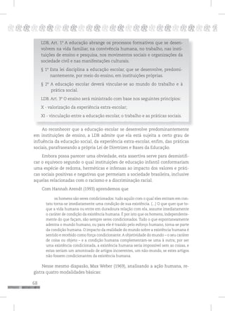 68
pppppppppppppppppppppppppp p
LDB, Art. 1º A educação abrange os processos formativos que se desen-
volvem na vida familiar, na convivência humana, no trabalho, nas insti-
tuições de ensino e pesquisa, nos movimentos sociais e organizações da
sociedade civil e nas manifestações culturais.
§ 1º Esta lei disciplina a educação escolar, que se desenvolve, predomi-
nantemente, por meio do ensino, em instituições próprias.
§ 2º A educação escolar deverá vincular-se ao mundo do trabalho e à
prática social.
LDB. Art. 3º O ensino será ministrado com base nos seguintes princípios:
X - valorização da experiência extra-escolar;
XI - vinculação entre a educação escolar, o trabalho e as práticas sociais.
Ao reconhecer que a educação escolar se desenvolve predominantemente
em instituições de ensino, a LDB admite que ela está sujeita a certo grau de
influência da educação social, da experiência extra-escolar, enfim, das práticas
sociais, parafraseando a própria Lei de Diretrizes e Bases da Educação.
Embora possa parecer uma obviedade, esta assertiva serve para desmistifi-
car o equívoco segundo o qual instituições de educação infantil conformariam
uma espécie de redoma, herméticas e infensas ao impacto dos valores e práti-
cas sociais positivas e negativas que permeiam a sociedade brasileira, inclusive
aquelas relacionadas com o racismo e a discriminação racial.
Com Hannah Arendt (1993) aprendemos que
os homens são seres condicionados: tudo aquilo com o qual eles entram em con-
tato torna-se imediatamente uma condição de sua existência. (...) O que quer que to-
que a vida humana ou entre em duradoura relação com ela, assume imediatamente
o caráter de condição da existência humana. É por isto que os homens, independente-
mente do que façam, são sempre seres condicionados. Tudo o que espontaneamente
adentra o mundo humano, ou para ele é trazido pelo esforço humano, torna-se parte
da condição humana. O impacto da realidade do mundo sobre a existência humana é
sentido e recebido como força condicionante. A objetividade do mundo – o seu caráter
de coisa ou objeto – e a condição humana complementam-se uma à outra; por ser
uma existência condicionada, a existência humana seria impossível sem as coisas, e
estas seriam um amontoado de artigos incoerentes, um não-mundo, se estes artigos
não fossem condicionantes da existência humana.
Nesse mesmo diapasão, Max Weber (1969), analisando a ação humana, re-
gistra quatro modalidades básicas:
 