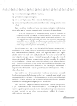 p
69
pppppppppppppppppppppppppp
tradicional (orientada pelos hábitos vigentes);
afetiva (orientada pelas emoções);
racional com relação a valores (feita por convicção, fé ou dever);
racional com relação a fins (em que a racionalidade reúne estrategicamente meios
e fins).
Para o sociólogo alemão, nenhuma das quatro motivações incide isolada-
mente sobre a ação humana, mas sim concorrentemente, destacando que
é um fato conhecido que os indivíduos se deixem influenciar fortemente em
sua ação pelo simples fato de estar incluídos numa ‘massa’ especialmente limitada
(objeto das investigações da ‘psicologia de massas’, à maneira dos estudos de Le Bon);
trata-se pois, de uma ação condicionada pela massa. Esse mesmo tipo de ação pode se
dar, também, com um indivíduo sob influxo de uma massa dispersa (por intermédio
da imprensa, por exemplo), influxo este percebido por esse indivíduo como prove-
niente da ação de muitas pessoas” (Weber, 1969, p. 5).
Levando-se em conta que a consciência individual apresenta-se enlaçada à
consciência social (Weber, 1969) ou, os efeitos do condicionamento social a que
todo ser humano está submetido (Arendt, 1993), é possível inferir que a exposi-
ção dos indivíduos, desde tenra idade, à reiterada veiculação de representações
estereotipadas do negro (seja por meio da linguagem, da educação, dos meios de
comunicação) pode dificultar uma apreensão racional dos dados da realidade,
atingindo adultos e crianças mesmo que inconscientemente, deflagrando emo-
ções e inferências que debilitam e se sobrepõem aos elementos de racionalidade,
probatórios e/ou demonstrativos, terminando por dar ensejo a preconceitos e
ilações incompatíveis com o ideário igualitário que o sistema jurídico atribui à
educação escolar.
Vale lembrar que a diversidade étnico-racial que caracteriza a sociedade
brasileira implica na afluência para creches e pré-escolas de uma variada gama
de modelos estético-corpóreos e culturais, elementos constitutivos da identidade
de bebês e crianças pequenas que sob nenhuma hipótese podem ser ignorados,
subestimados ou negligenciados pela política educacional.
Uma premissa a ser permanentemente levada em consideração, portanto,
é que a política educacional deve estar informada e habilitada para identificar
valores negativos aprendidos socialmente (nomeadamente preconceitos e este-
reótipos) e impedir que tais valores comprometam a qualidade da educação e
violem direitos das crianças.
 