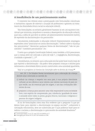 70
pppppppppppppppppppppppppp p
A insuficiência de um posicionamento reativo
É crescente nos últimos anos a preocupação com formulações conceituais
e normativas capazes de orientar a atuação de professores e gestores no trata-
mento da diversidade étnico-racial na educação infantil.
Tais formulações, no entanto, geralmente baseiam-se em um equívoco con-
ceitual que minimiza, empobrece e esvazia o desempenho da educação infantil,
qual seja, a idéia de que deve-se adotar um posicionamento meramente reativo,
de repressão da discriminação e do preconceito.
Documentos endereçados à educação infantil freqüentemente empregam
expressões como “posicionar-se contra discriminação”, “refletir sobre a injustiça
dos preconceitos”, “denunciar qualquer forma de discriminação”, “não ter pre-
conceito”, “combater preconceitos”, etc.
É certo que a própria Constituição Federal como também o ECA prescrevem
que a criança deve ser colocada a salvo de toda “(...) negligência, discriminação,
crueldade e opressão” (...).47
Convenhamos, no entanto, que a educação escolar pode fazer muito mais do
que reprimir a discriminação – ela pode e deve preparar crianças e adultos para
valorizarem a diversidade étnico-racial e construírem uma sociedade igualitária.
Veja-se a propósito os termos da Convenção sobre os direitos da criança:48
Art. 29. 1. Os Estados Partes reconhecem que a educação da criança
deverá estar orientada no sentido de:
c) imbuir na criança o respeito aos seus pais, à sua própria identidade
cultural, ao seu idioma e seus valores, aos valores nacionais do país em
que reside, aos do eventual país de origem, e aos das civilizações dife-
rentes da sua;
d) preparar a criança para assumir uma vida responsável numa sociedade
livre, com espírito de compreensão, paz, tolerância, igualdade de sexos
e amizade entre todos os povos, grupos étnicos, nacionais e religiosos e
pessoas de origem indígena.
À luz de formulações como essa fica evidente que a pergunta “o que po-
demos fazer para reprimir a discriminação no espaço escolar?”, subjacente à
concepção reducionista, deve ser substituída por “o que podemos fazer para er-
radicar o racismo, a discriminação e o preconceito da sociedade brasileira?”
47 Constituição Federal, cf. art. 227, caput; ECA, lei 8.069/90, art. 5º.
48 Promulgada pelo Decreto 99.710, de 21 de novembro de 1990.
 