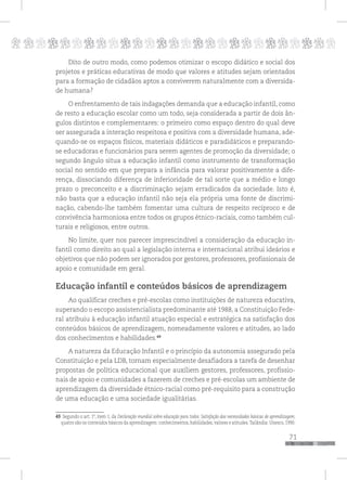 p
71
pppppppppppppppppppppppppp
Dito de outro modo, como podemos otimizar o escopo didático e social dos
projetos e práticas educativas de modo que valores e atitudes sejam orientados
para a formação de cidadãos aptos a conviverem naturalmente com a diversida-
de humana?
O enfrentamento de tais indagações demanda que a educação infantil, como
de resto a educação escolar como um todo, seja considerada a partir de dois ân-
gulos distintos e complementares: o primeiro como espaço dentro do qual deve
ser assegurada a interação respeitosa e positiva com a diversidade humana, ade-
quando-se os espaços físicos, materiais didáticos e paradidáticos e preparando-
se educadoras e funcionários para serem agentes de promoção da diversidade; o
segundo ângulo situa a educação infantil como instrumento de transformação
social no sentido em que prepara a infância para valorar positivamente a dife-
rença, dissociando diferença de inferioridade de tal sorte que a médio e longo
prazo o preconceito e a discriminação sejam erradicados da sociedade. Isto é,
não basta que a educação infantil não seja ela própria uma fonte de discrimi-
nação, cabendo-lhe também fomentar uma cultura de respeito recíproco e de
convivência harmoniosa entre todos os grupos étnico-raciais, como também cul-
turais e religiosos, entre outros.
No limite, quer nos parecer imprescindível a consideração da educação in-
fantil como direito ao qual a legislação interna e internacional atribui ideários e
objetivos que não podem ser ignorados por gestores, professores, profissionais de
apoio e comunidade em geral.
Educação infantil e conteúdos básicos de aprendizagem
Ao qualificar creches e pré-escolas como instituições de natureza educativa,
superando o escopo assistencialista predominante até 1988, a Constituição Fede-
ral atribuiu à educação infantil atuação especial e estratégica na satisfação dos
conteúdos básicos de aprendizagem, nomeadamente valores e atitudes, ao lado
dos conhecimentos e habilidades.49
A natureza da Educação Infantil e o princípio da autonomia assegurado pela
Constituição e pela LDB, tornam especialmente desafiadora a tarefa de desenhar
propostas de política educacional que auxiliem gestores, professores, profissio-
nais de apoio e comunidades a fazerem de creches e pré-escolas um ambiente de
aprendizagem da diversidade étnico-racial como pré-requisito para a construção
de uma educação e uma sociedade igualitárias.
49 Segundo o art. 1º, item 1, da Declaração mundial sobre educação para todos: Satisfação das necessidades básicas de aprendizagem,
quatro são os conteúdos básicos da aprendizagem: conhecimentos, habilidades, valores e atitudes.Tailândia: Unesco, 1990.
 
