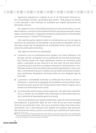 74
pppppppppppppppppppppppppp p
Igualmente eloqüente é a redação do art. 4º, da “Declaração Universal so-
bre a Diversidade Cultural”, proclamada pela Unesco: “Toda pessoa tem direito
a uma educação e uma formação de qualidade que respeite plenamente sua
identidade cultural”.
No contexto de uma coletividade pluriétnica e multicultural como é a socie-
dade brasileira, o escopo do pleno desenvolvimento da pessoa pressupõe, requer,
exige o reconhecimento e o adequado tratamento do pluralismo e da diversidade
que caracterizam a “clientela”58
da educação.
Esta assertiva ganha especial relevo se considerarmos que via de regra as
iniciativas de valorização da diversidade e de promoção da igualdade racial na
educação escolar são acompanhados de justificações éticas, sociais, mas rara-
mente de justificações normativas.
Três registros merecem ser sublinhados:
1. o primeiro é que as justificações éticas tendem a ter maior destaque e, via
de regra, não são conjugadas com as justificações de natureza institucional.
Esse atributo impõe uma dupla significação restritiva às iniciativas, quais
sejam, a percepção de que tratar-se-ia de uma ação “de fora para dentro”
(inclusive porque raramente se assegura destaque às reivindicações e a mo-
bilização social em favor de políticas educacionais igualitárias) e, como coro-
lário, o entendimento de que a medida seria de índole estritamente humani-
tária, beneficente, benemérita, divorciada enfim de uma obrigação legal da
educação;
2. a primazia e centralidade atribuídas à justificação ética tende a ofuscar a
relevância e o potencial de agregação de qualidade ao serviço público deno-
minado educação quando esta se preocupa de modo efetivo e regular com a
temática da diversidade étnico-racial;
3. as justificações institucionais, quando aparecem, não explicitam a pertinên-
cia ou a relação de causalidade entre valorização da diversidade étnico-ra-
cial e melhoria de desempenho geral do alunado.
Trata-se de fenômeno que impacta fortemente o grau de institucionalização
dos programas. É igualmente digno de nota o fato de que por vezes emergem
diretrizes que pretendem fazer com que as iniciativas sejam executadas trans-
versalmente, isto é, não-estanques nem isolados em qualquer área particular.
Não obstante este esforço, parece-nos evidente que o problema da nomenclatu-
58 LDB, art. 26. “Os currículos do ensino fundamental e médio devem ter uma base nacional comum, a ser complementada,
em cada sistema de ensino e estabelecimento escolar, por uma parte diversificada, exigida pelas características regionais
e locais da sociedade, da cultura, da economia e da clientela”.
 