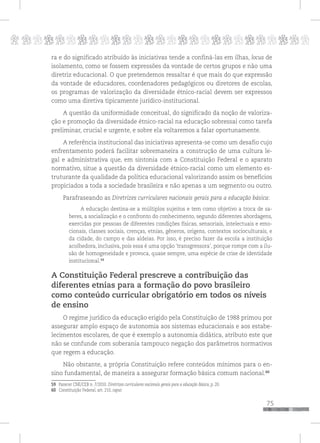 p
75
pppppppppppppppppppppppppp
ra e do significado atribuído às iniciativas tende a confiná-las em ilhas, locus de
isolamento, como se fossem expressões da vontade de certos grupos e não uma
diretriz educacional. O que pretendemos ressaltar é que mais do que expressão
da vontade de educadores, coordenadores pedagógicos ou diretores de escolas,
os programas de valorização da diversidade étnico-racial devem ser expressos
como uma diretiva tipicamente jurídico-institucional.
A questão da uniformidade conceitual, do significado da noção de valoriza-
ção e promoção da diversidade étnico-racial na educação sobressai como tarefa
preliminar, crucial e urgente, e sobre ela voltaremos a falar oportunamente.
A referência institucional das iniciativas apresenta-se como um desafio cujo
enfrentamento poderá facilitar sobremaneira a construção de uma cultura le-
gal e administrativa que, em sintonia com a Constituição Federal e o aparato
normativo, situe a questão da diversidade étnico-racial como um elemento es-
truturante da qualidade da política educacional valorizando assim os benefícios
propiciados a toda a sociedade brasileira e não apenas a um segmento ou outro.
Parafraseando as Diretrizes curriculares nacionais gerais para a educação básica:
A educação destina-se a múltiplos sujeitos e tem como objetivo a troca de sa-
beres, a socialização e o confronto do conhecimento, segundo diferentes abordagens,
exercidas por pessoas de diferentes condições físicas, sensoriais, intelectuais e emo-
cionais, classes sociais, crenças, etnias, gêneros, origens, contextos socioculturais, e
da cidade, do campo e das aldeias. Por isso, é preciso fazer da escola a instituição
acolhedora, inclusiva, pois essa é uma opção ‘transgressora’, porque rompe com a ilu-
são de homogeneidade e provoca, quase sempre, uma espécie de crise de identidade
institucional.59
A Constituição Federal prescreve a contribuição das
diferentes etnias para a formação do povo brasileiro
como conteúdo curricular obrigatório em todos os níveis
de ensino
O regime jurídico da educação erigido pela Constituição de 1988 primou por
assegurar amplo espaço de autonomia aos sistemas educacionais e aos estabe-
lecimentos escolares, de que é exemplo a autonomia didática, atributo este que
não se confunde com soberania tampouco negação dos parâmetros normativos
que regem a educação.
Não obstante, a própria Constituição refere conteúdos mínimos para o en-
sino fundamental, de maneira a assegurar formação básica comum nacional.60
59 Parecer CNE/CEB n. 7/2010. Diretrizes curriculares nacionais gerais para a educação Básica, p. 20.
60 Constituição Federal, art. 210, caput.
 