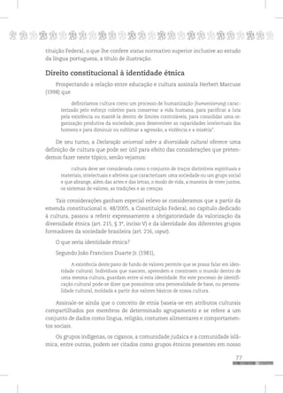 p
77
pppppppppppppppppppppppppp
tituição Federal, o que lhe confere status normativo superior inclusive ao estudo
da língua portuguesa, a título de ilustração.
Direito constitucional à identidade étnica
Prospectando a relação entre educação e cultura assinala Herbert Marcuse
(1998) que
definiríamos cultura como um processo de humanização (humanisierung) carac-
terizado pelo esforço coletivo para conservar a vida humana, para pacificar a luta
pela existência ou mantê-la dentro de limites controláveis, para consolidar uma or-
ganização produtiva da sociedade, para desenvolver as capacidades intelectuais dos
homens e para diminuir ou sublimar a agressão, a violência e a miséria”.
De seu turno, a Declaração universal sobre a diversidade cultural oferece uma
definição de cultura que pode ser útil para efeito das considerações que preten-
demos fazer neste tópico, senão vejamos:
cultura deve ser considerada como o conjunto de traços distintivos espirituais e
materiais, intelectuais e afetivos que caracterizam uma sociedade ou um grupo social
e que abrange, além das artes e das letras, o modo de vida, a maneira de viver juntos,
os sistemas de valores, as tradições e as crenças.
Tais considerações ganham especial relevo se consideramos que a partir da
emenda constitucional n. 48/2005, a Constituição Federal, no capítulo dedicado
à cultura, passou a referir expressamente a obrigatoriedade da valorização da
diversidade étnica (art. 215, § 3°, inciso V) e da identidade dos diferentes grupos
formadores da sociedade brasileira (art. 216, caput).
O que seria identidade étnica?
Segundo João Francisco Duarte Jr. (1981),
A existência deste pano de fundo de valores permite que se possa falar em iden-
tidade cultural. Indivíduos que nascem, aprendem e constroem o mundo dentro de
uma mesma cultura, guardam entre si esta identidade. Por este processo de identifi-
cação cultural pode-se dizer que possuímos uma personalidade de base, ou persona-
lidade cultural, moldada a partir dos valores básicos de nossa cultura.
Assinale-se ainda que o conceito de etnia baseia-se em atributos culturais
compartilhados por membros de determinado agrupamento e se refere a um
conjunto de dados como língua, religião, costumes alimentares e comportamen-
tos sociais.
Os grupos indígenas, os ciganos, a comunidade judaica e a comunidade islâ-
mica, entre outras, podem ser citados como grupos étnicos presentes em nosso
 