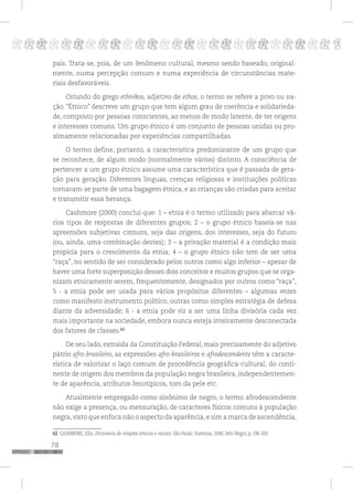 78
pppppppppppppppppppppppppp p
país. Trata-se, pois, de um fenômeno cultural, mesmo sendo baseado, original-
mente, numa percepção comum e numa experiência de circunstâncias mate-
riais desfavoráveis.
Oriundo do grego ethnikos, adjetivo de ethos, o termo se refere a povo ou na-
ção. “Étnico” descreve um grupo que tem algum grau de coerência e solidarieda-
de, composto por pessoas conscientes, ao menos de modo latente, de ter origens
e interesses comuns. Um grupo étnico é um conjunto de pessoas unidas ou pro-
ximamente relacionadas por experiências compartilhadas.
O termo define, portanto, a característica predominante de um grupo que
se reconhece, de algum modo (normalmente vários) distinto. A consciência de
pertencer a um grupo étnico assume uma característica que é passada de gera-
ção para geração. Diferentes línguas, crenças religiosas e instituições políticas
tornaram-se parte de uma bagagem étnica, e as crianças são criadas para aceitar
e transmitir essa herança.
Cashmore (2000) conclui que: 1 – etnia é o termo utilizado para abarcar vá-
rios tipos de respostas de diferentes grupos; 2 – o grupo étnico baseia-se nas
apreensões subjetivas comuns, seja das origens, dos interesses, seja do futuro
(ou, ainda, uma combinação destes); 3 – a privação material é a condição mais
propícia para o crescimento da etnia; 4 – o grupo étnico não tem de ser uma
“raça”, no sentido de ser considerado pelos outros como algo inferior – apesar de
haver uma forte superposição desses dois conceitos e muitos grupos que se orga-
nizam etnicamente serem, frequentemente, designados por outros como “raça”;
5 - a etnia pode ser usada para vários propósitos diferentes – algumas vezes
como manifesto instrumento político, outras como simples estratégia de defesa
diante da adversidade; 6 - a etnia pode vir a ser uma linha divisória cada vez
mais importante na sociedade, embora nunca esteja inteiramente desconectada
dos fatores de classes.62
De seu lado, extraída da Constituição Federal, mais precisamente do adjetivo
pátrio afro-brasileiro, as expressões afro-brasileiros e afrodescendente têm a caracte-
rística de valorizar o laço comum de procedência geográfica-cultural, do conti-
nente de origem dos membros da população negra brasileira, independentemen-
te de aparência, atributos fenotípicos, tom da pele etc.
Atualmente empregado como sinônimo de negro, o termo afrodescendente
não exige a presença, ou mensuração, de caracteres físicos comuns à população
negra,visto que enfoca não o aspecto da aparência,e sim a marca de ascendência,
62 CASHMORE, Ellis. Dicionário de relações étnicas e raciais. São Paulo: Summus, 2000, Selo Negro, p. 196-203.
 