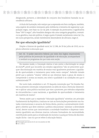 p
79
pppppppppppppppppppppppppp
designando, portanto, a identidade do conjunto dos brasileiros baseada na as-
cendência africana.
A título de ilustração, vale realçar que a expressão em foco configura, também,
uma espécie de antídoto interposto pela militância à tentativa de segmentar a po-
pulação negra, com base na cor da pele. A exemplo da provocativa e significativa
frase “100 % negro”, afro-brasileiro designa não uma categoria geográfica, cromáti-
ca ou genética, mas sim política: é negro quem é tratado socialmente como tal. Ou,
em outra perspectiva, sendo visivelmente descendente de africano, negro é.
Por que educação igualitária?
Dispõe o Estatuto da igualdade racial, lei 12.288, de 20 de julho de 2010, no ca-
pítulo referente à educação que:
Art. 16. O poder executivo federal, por meio dos órgãos responsáveis
pelas políticas de promoção da igualdade e de educação, acompanhará
e avaliará os programas de que trata esta seção.
Do mesmo modo, a Convenção relativa à luta contra a discriminação no campo
do ensino63
, prevê que incumbe aos estados signatários “não só prescrever qual-
quer discriminação em matéria de ensino mas igualmente promover a igualda-
de de oportunidade e tratamento para todos neste campos”. Referido tratado
prevê que a palavra “’ensino’ refere-se aos diversos tipos e graus de ensino e
compreende o acesso ao ensino, seu nível e qualidade e as condições em que é
subministrado”.64
Por outro lado, estabelece o art. IV daquela convenção que “Os Estados Par-
tes na presente convenção comprometem-se além do mais a formular desenvol-
ver e aplicar uma política nacional que vise a promover, por métodos adaptados
às circunstâncias e usos nacionais, a igualdade de oportunidade e tratamento
em matéria de ensino”.
Temos assim que a expressão “educação igualitária” sintetiza um princípio
fundamental da República, coaduna-se com as formulações prevalentes nos tra-
tados internacionais e anuncia de forma direta, pronta e universalmente inteli-
gível a diretriz que deve orientar a política educacional: valorizar a diversidade
racial, dentre outras que caracterizam a sociedade brasileira e dispensar trata-
mento igualitário aos diversos marcos culturais formadores da nacionalidade,
contribuindo assim para a erradicação do racismo e qualquer forma de discrimi-
nação ilícita – isso no que se refere à educação básica.
63 Promulgada pelo decreto 63.223, de 6 de setembro de 1968.
64 Art. I, item 2.
 