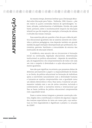 8
pppppppppppppppppppppppppp p
APRESENTAÇÃO
Ao mesmo tempo, devemos lembrar que a Declaração Mun-
dial sobre Educação para Todos – Tailândia, 1990, Unesco –, põe
em realce os quatro conteúdos básicos de aprendizagem: va-
lores, atitudes, conhecimentos e habilidades. Dúvida não pode
haver, portanto, sobre o incomensurável impacto da educação
infantil no que diz respeito, por exemplo, à formação de valores
e atitudes das nossas crianças.
Essa assertiva põe em questão o fato de que a idéia de polí-
tica educacional igualitária não se assenta somente em conte-
údos e práticas pedagógicas, mas depende também em grande
medida do papel exemplar desempenhado por professores, fun-
cionários, gestores, familiares e comunidades do entorno das
instituições de educação infantil.
À evidência, esse assunto não se circunscreve à formação
inicial ou continuada, legislação educacional, determinação
institucional ou política educacional – depende da sensibiliza-
ção, do engajamento e do comprometimento de todos e de cada
um com o respeito à diversidade e a ação educacional racial-
mente igualitária.
Isso não quer significar, no entanto, que possamos deixar de
delimitar precisamente o papel e a responsabilidade do Estado
e, no limite, da política educacional na formação de indivíduos
aptos a conviverem naturalmente com a diversidade humana
e tornarem-se sujeitos comprometidos com a igualdade como
um ideário democrático e ético. Para tanto, é essencial um per-
manente cuidado com o uso de certos conceitos, incluindo o
conhecimento sobre a normativa interna e internacional que
fixa as bases jurídicas da política educacional comprometida
com a igualdade racial.
Esses e outros temas integram a presente construção cole-
tiva, erigida com a contribuição e o talento de algumas e alguns
dos maiores especialistas do tema em nosso país, cuja assina-
tura no livro engrandecem e dignificam o projeto e a atuação
do CEERT.
 